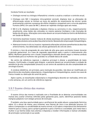 106
Ministério da Saúde | Secretaria de Atenção à Saúde | Departamento de Atenção Básica
Conduta frente ao resultado:
•	 Citologia normal ou citologia inflamatória: oriente a usuária a realizar o controle anual;
•	 Citologia com NIC I (neoplasia intra-epitelial cervical), displasia leve: as alterações de
diferenciação celular se limitam ao terço do epitélio de revestimento da cérvice, sendo
praticamente unânime a presença do efeito citopático compatível com o vírus do papiloma
humano (HPV). Em casos de NIC I, deverá ser repetida citologia após seis meses.
•	 NIC II e III, displasia moderada e displasia intensa ou carcinoma in situ, respectivamente:
atualmente, estas lesões são colocadas no mesmo patamar biológico e são chamadas de
lesões de alto grau. Alterações como estas devem ser encaminhadas ao Centro de Referência
em Saúde da Mulher.
•	 Carcinoma escamoso invasivo: trata-se de células escamosas com grande variação de forma e
alterações celulares como as descritas anteriormente. Necessita de comprovação histopatológica.
•	 Adenocarcinoma in situ ou invasivo: representa alterações celulares semelhantes às descritas
anteriormente, mas detectadas nas células glandulares do colo do útero.
É mínimo o risco da progressão de uma lesão de alto grau para carcinoma invasor durante
o período gestacional. Já a taxa de regressão espontânea após o parto é relativamente alta
(69%). Mulheres gestantes com o laudo citopatológico alterado devem seguir a mesma conduta
recomendada para as mulheres não grávidas na unidade básica de saúde.
No centro de referência regional, o objetivo principal é afastar a possibilidade de lesão
invasora. Confirmada a invasão pela biópsia, a paciente deverá ser encaminhada à unidade de
assistência de alta complexidade (Unacon) ou ao centro de assistência de alta complexidade em
oncologia (Cacon).
A conduta obstétrica, em princípio, para resolução da gravidez, não deve ser modificada em
decorrência dos resultados colposcópicos, citopatológicos e histopatológicos, exceto nos casos de
franca invasão ou obstrução do canal do parto.
Após o parto, as reavaliações colposcópica e citopatológica deverão ser realizadas, entre seis
e oito semanas, em um centro de referência regional.
5.9.7 Exame clínico das mamas
O exame clínico das mamas é realizado com a finalidade de se detectar anormalidades nas
mamas e/ou avaliar sintomas referidos pelas gestantes para, assim, identificar possíveis lesões
malignas palpáveis num estágio precoce de evolução.
É também uma boa oportunidade para o profissional de saúde educar a população feminina
sobre: (i) o câncer de mama, seus sintomas, seus fatores de risco e sua detecção precoce; (ii)
sobre a composição e a variabilidade da mama normal; e (iii) sobre a importância do aleitamento
materno para a criança, para a própria gestante e para a família e a sociedade, pois nesta fase a
mulher e sua família estão mais atentas e dispostas a receber informações e realizar atividades
de promoção e prevenção à sua saúde.
 