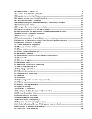 5.9.1 Medida da altura uterina (AU)............................................................................................................95
5.9.2 Ausculta dos batimentos cardiofetais ................................................................................................98
5.9.3 Registro dos movimentos fetais.........................................................................................................100
5.9.4 Teste do estímulo sonoro simplificado (Tess)....................................................................................102
5.9.5 Verificação da presença de edema....................................................................................................103
5.9.6 Exame ginecológico e coleta de material para colpocitologia oncótica.........................................105
5.9.7 Exame clínico das mamas...................................................................................................................106
5.9.8 O preparo das mamas para a amamentação....................................................................................107
5.9.9 Exames complementares de rotina e condutas................................................................................109
5.9.10 Condutas diante dos resultados dos exames complementares de rotina.....................................111
5.9.11 Prescrição de suplementos alimentares..........................................................................................115
5.9.12 Vacinação na gestação.....................................................................................................................116
5.10 Aspectos psicoafetivos da gestação e do puerpério..........................................................................120
5.10.1 Aspectos fundamentais da atenção integral no pré-natal e no puerpério..................................121
5.10.2 Aspectos emocionais da gestação...................................................................................................122
5.11 Queixas mais comuns na gestação.....................................................................................................127
5.11.1 Náuseas, vômitos e tonturas............................................................................................................127
5.11.2 Pirose (azia).......................................................................................................................................128
5.11.3 Sialorreia (salivação excessiva).........................................................................................................128
5.11.4 Fraquezas e desmaios.......................................................................................................................128
5.11.5 Dor abdominal, cólicas, flatulência e obstipação intestinal..........................................................128
5.11.6 Hemorroidas ....................................................................................................................................129
5.11.7 Corrimento vaginal...........................................................................................................................129
5.11.8 Queixas urinárias..............................................................................................................................129
5.11.9 Falta de ar e dificuldades para respirar...........................................................................................130
5.11.10 Mastalgia (dor nas mamas)............................................................................................................130
5.11.11 Lombalgia (dor lombar).................................................................................................................130
5.11.12 Cefaleia (dor de cabeça).................................................................................................................131
5.11.13 Sangramento nas gengivas............................................................................................................131
5.11.14 Varizes.............................................................................................................................................131
5.11.15 Câimbras..........................................................................................................................................131
5.11.16 Cloasma gravídico (manchas escuras no rosto).............................................................................132
5.11.17 Estrias..............................................................................................................................................132
5.12 Situações especiais na gestação..........................................................................................................132
5.12.1 Gestação múltipla.............................................................................................................................132
5.12.2 Gravidez na adolescência.................................................................................................................135
5.13 Mudanças de hábitos de vida e medidas preventivas.......................................................................140
5.13.1 Práticas de atividade física...............................................................................................................140
5.13.2 Viagens durante a gravidez.............................................................................................................140
5.13.3 Atividade sexual na gravidez...........................................................................................................140
5.13.4 Trabalhando durante a gestação.....................................................................................................141
5.14 As práticas integrativas e complementares.......................................................................................141
5.15 A Medicina Tradicional Chinesa (MTC) na saúde materno-infantil..................................................142
5.16 Abordagens da saúde bucal na gestação...........................................................................................143
5.17 Orientações e ações educativas..........................................................................................................146
 