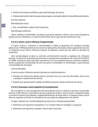118
Ministério da Saúde | Secretaria de Atenção à Saúde | Departamento de Atenção Básica
•	 História de choque anafilático após administração da vacina;
•	 Síndrome de Guillain-Barré nas seis semanas após a vacinação anterior contra difteria e/ou tétano.
Eventos adversos
Manifestações locais:
•	 Dor, vermelhidão e edema são frequentes.
Manifestação sistêmica:
Febre, cefaleia, irritabilidade, sonolência, perda do apetite e vômito. Com menos frequência
podem ocorrer anafilaxia e a síndrome de Guillan Barré, que são extremamente raras.
5.9.12.2 Vacina contra influenza (fragmentada)
A vacina contra a influenza é recomendada a todas as gestantes em qualquer período
gestacional. O PNI disponibiliza esta vacina na rede pública de saúde a todas as gestantes durante
a campanha anual contra influenza sazonal. O esquema consta de uma dose no período da
campanha.
Esta recomendação se deve ao ocorrido anteriormente durante a epidemia de influenza
sazonal, no decorrer de pandemias anteriores e quando houve pandemia de influenza A (H1N1),
em 2009, ocasiões em que a gravidez representou um risco ampliado para as mulheres saudáveis,
sendo as gestantes consideradas de alto risco para a morbidade e a mortalidade, o que reforçou
a necessidade de vacinação.
Contraindicações:
A vacina contra influenza sazonal não deve ser administrada em:
•	 Pessoas com história de alergia severa à proteína do ovo e aos seus derivados, assim como
a qualquer componente da vacina;
•	 Pessoas que apresentaram reações anafiláticas graves a doses anteriores da vacina.
5.9.12.3 Vacinação contra hepatite B (recombinante)
Por considerar os riscos da gestante não vacinada de contrair a doença e de haver transmissão
vertical, o PNI reforça a importância de que a gestante receba a vacina contra a hepatite B após
o primeiro trimestre de gestação, independentemente da faixa etária. O esquema desta vacina
deve ser seguido conforme os calendários de vacinação do adolescente e do adulto.
A seguir, destaca-se a recomendação de acordo com a situação apresentada:
•	 Gestantes com esquema incompleto (1 ou 2 doses): deve-se completar o esquema.
•	 Gestantes com esquema completo: não se deve vaciná-las.
 