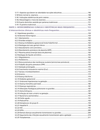 5.17.1 Aspectos que devem ser abordados nas ações educativas.............................................................146
5.18 Parto normal vs. cesariana..................................................................................................................148
5.18.1 Indicações obstétricas de parto cesáreo..........................................................................................149
5.18.2 Desvantagens e riscos da cesariana.................................................................................................149
5.19 O parto domiciliar assistido por parteiras tradicionais.....................................................................151
5.19.1 A parteira tradicional.......................................................................................................................152
PARTE 2. INTERCORRÊNCIAS CLÍNICAS E OBSTÉTRICAS MAIS FREQUENTES........................ 155
6 Intercorrências clínicas e obstétricas mais frequentes..................................................... 157
6.1 Hiperêmese gravídica............................................................................................................................159
6.2 Síndromes hemorrágicas.......................................................................................................................159
6.2.1 Abortamento......................................................................................................................................160
6.2.2 Gravidez ectópica...............................................................................................................................162
6.2.3 Doença trofoblástica gestacional (mola hidatiforme).....................................................................162
6.2.4 Patologias do trato genital inferior..................................................................................................163
6.2.5 Descolamento cório-amniótico..........................................................................................................163
6.2.6 Descolamento prematuro de placenta (DPP)....................................................................................163
6.2.7 Placenta prévia (inserção baixa de placenta)....................................................................................164
6.3 Patologias do líquido amniótico...........................................................................................................165
6.3.1 Oligoidrâmnio.....................................................................................................................................165
6.3.2 Polidrâmnio.........................................................................................................................................166
6.3.3 Rotura prematura das membranas ovulares (amniorrexe prematura)...........................................167
6.3.4 Trabalho de parto prematuro (TPP)..................................................................................................169
6.3.5 Gestação prolongada.........................................................................................................................170
6.3.6 Crescimento intrauterino restrito (Ciur)............................................................................................170
6.3.7 Varizes e tromboembolismo..............................................................................................................172
6.3.8 Anemia................................................................................................................................................173
6.3.9 Doença falciforme..............................................................................................................................174
6.3.10 Diabetes gestacional........................................................................................................................175
6.3.11 Síndromes hipertensivas na gestação..............................................................................................179
6.3.12 Doença hemolítica perinatal............................................................................................................185
6.3.13 Doenças respiratórias.......................................................................................................................187
6.3.14 Alterações fisiológicas pulmonares na gravidez.............................................................................187
6.3.15 Asma brônquica................................................................................................................................187
6.3.16 Infecção do trato urinário na gestação...........................................................................................190
6.3.17 Bacteriúria assintomática.................................................................................................................191
6.3.18 Cistite aguda.....................................................................................................................................191
6.3.19 Pielonefrite.......................................................................................................................................192
6.3.20 Estreptococo do grupo B..................................................................................................................193
6.3.21 Hepatite B.........................................................................................................................................194
6.3.22 HIV.....................................................................................................................................................195
6.3.23 Sífilis..................................................................................................................................................200
6.3.24 Demais doenças sexualmente transmissíveis na gravidez..............................................................204
6.3.25 Seguimento das infecções sexualmente transmissíveis após a gestação......................................210
6.3.25 Toxoplasmose....................................................................................................................................211
 