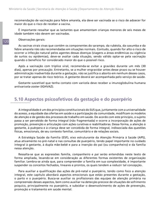 120
Ministério da Saúde | Secretaria de Atenção à Saúde | Departamento de Atenção Básica
recomendação de vacinação para febre amarela, ela deve ser vacinada se o risco de adoecer for
maior do que o risco de receber a vacina.
É importante ressaltar que as lactantes que amamentam crianças menores de seis meses de
idade também não devem ser vacinadas.
Observações gerais:
As vacinas virais vivas que contêm os componentes do sarampo, da rubéola, da caxumba e da
febre amarela não são recomendadas em situações normais. Contudo, quando for alto o risco de
ocorrer a infecção natural pelos agentes dessas doenças (viagens a áreas endêmicas ou vigência
de surtos ou epidemias), deve-se avaliar cada situação, sendo válido optar-se pela vacinação
quando o benefício for considerado maior do que o possível risco.
Após a vacinação com tríplice viral, recomenda-se evitar a gravidez durante um mês (30
dias), apenas por precaução. Entretanto, se a mulher engravidar antes desse prazo ou se houver
administração inadvertida durante a gestação, não se justifica o aborto em nenhum desses casos,
por se tratar apenas de risco teórico. A gestante deverá ser acompanhada pelo serviço de saúde.
Gestante suscetível que tenha contato com varicela deve receber a imunoglobulina humana
antivaricela-zoster (IGHVAZ).
5.10 Aspectos psicoafetivos da gestação e do puerpério
A integralidade é um dos princípios constitucionais do SUS que, juntamente com a universalidade
do acesso, a equidade das ofertas em saúde e a participação da comunidade, modificam os modelos
de atenção e de gestão dos processos de trabalho em saúde. De acordo com este princípio, o sujeito
passa a ser percebido de forma integral (não fragmentada) e ocorre a incorporação de ações de
promoção, prevenção e articulação com ações curativas e reabilitadoras. Dessa forma, a atenção à
gestante, à puérpera e à criança deve ser concebida de forma integral, indissociada das questões
físicas, emocionais, de seu contexto familiar, comunitário e de relações sociais.
A Estratégia Saúde da Família (ESF), eixo estruturante da Atenção Primária à Saúde (APS),
atua ativamente no pré-natal e nas consultas de puerpério, tendo papel importante no cuidado
integral à gestante, à dupla mãe-bebê e para a inserção do pai (ou companheiro) e da família
nessa atenção.
Ressalta-se que as expressões família, companheiro e pai serão entendidas neste texto de
forma ampliada, levando-se em consideração as diferentes formas existentes de organização
familiar. Lembra-se ainda que, para compreender a família em sua complexidade, é importante
suspender os conceitos fechados, lineares e prontos, os quais tendem a reduzir tal concepção.
Para auxiliar a qualificação das ações de pré-natal e puerpério, tendo como foco a atenção
integral, este capítulo abordará aspectos emocionais que estão presentes durante a gestação,
o parto e o puerpério. Busca-se auxiliar os profissionais das equipes de atenção primária na
compreensão desses aspectos, bem como auxiliar na detecção precoce de situações de sofrimento
psíquico, principalmente no puerpério, e subsidiar o desenvolvimento de ações de prevenção,
promoção e tratamento em saúde mental.
 