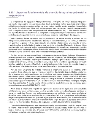 121
ATENÇÃO AO PRÉ-NATAL DE BAIXO RISCO
5.10.1 Aspectos fundamentais da atenção integral no pré-natal e
no puerpério
O compromisso das equipes de Atenção Primária à Saúde (APS) em relação à saúde integral no
pré-natal e no puerpério envolve várias ações, desde a atenção à mulher que deseja engravidar, o
cuidado no pré-natal, o cuidado após o parto, ao recém- nascido, à mãe, ao pai ou companheiro
e à família (incluindo aqui filhos mais velhos que precisam de atenção, devendo ser preparados
para a chegada do bebê, além do apoio dos avós, da família extensa etc.). O foco baseado somente
nos aspectos físicos não é suficiente. A compreensão dos processos psicoafetivos que permeiam o
período gravídico-puerperal deve ser potencializada na escuta e abordagem das equipes.
Neste sentido, faz-se necessário que o profissional de saúde aborde a mulher na sua
integralidade, considerando a sua história de vida, os seus sentimentos, a sua família, o ambiente
em que vive, se possui rede de apoio social e emocional, estabelecendo uma relação próxima
e valorizando a singularidade de cada pessoa, contexto e situação. Muitos dos sintomas físicos
manifestados pela gestante podem estar encobrindo questões emocionais, ansiedades e medos
que muitas vezes não são percebidos pela mulher. Sendo assim, é fundamental a sensibilidade do
profissional para entender o que está ocorrendo com cada gestante.
Por isso, em vez de fazer uma série de rápidas perguntas, específicas e fechadas, é importante
permitir que a mulher fale de si. Esta maneira de abordar é chamada de “abordagem centrada na
pessoa”, que se contrapõe à abordagem centrada na doença. Significa buscar a compreensão da
pessoa como um todo, em seu contexto de vida, o que inclui considerar aspectos que envolvem
família, trabalho, crenças, dificuldades e potencialidades. Esta forma de atuação requer a
valorização da relação estabelecida entre o profissional e as pessoas assistidas.
Para se obter um plano de cuidado resolutivo, é importante buscar a concordância entre
os sujeitos dessa relação no que se refere aos objetivos da atenção, às prioridades, à natureza
dos problemas e às responsabilidades (do profissional e da pessoa sob atenção). Na abordagem
centrada na pessoa, saber ouvir é tão importante quanto saber o que e como dizer, pois essa
habilidade é crucial para uma atenção adequada. De igual forma, a aptidão de escutar o outro
pressupõe a capacidade de silenciar. Uma escuta qualificada é aquela feita de presença e atenção,
livre de preconceitos. A escuta atenta e livre auxiliará o estabelecimento da confiança, que é
necessária para o vínculo (RESSÉGUIER, 1988).
Além disso, é importante resgatar os significados essenciais das ações que são executadas
cotidianamente pelos profissionais de saúde e que são, muitas vezes, banalizadas a ponto de se
tornarem mecânicas. Romper com a abordagem puramente biológica requer que o profissional
de saúde transcenda o mecanicismo das condutas diagnósticas e terapêuticas biologicistas e
resgate os significados essenciais que essas ações possuem. Por exemplo, nos procedimentos de
pré-natal e puericultura que implicam tocar/examinar o corpo das pessoas, é preciso lembrar que
o que se faz é uma espécie de escuta do corpo, que também deve ser atenta e respeitosa.
Outra habilidade importante a ser desenvolvida pelos profissionais de saúde é a empatia, que
se refere à habilidade de compreender a realidade das outras pessoas, mesmo quando não se
teve as mesmas experiências. Uma presença sensível transmite serenidade e confiança, favorece
a criação do vínculo e a corresponsabilidade.
 