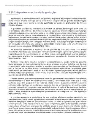 122
Ministério da Saúde | Secretaria de Atenção à Saúde | Departamento de Atenção Básica
5.10.2 Aspectos emocionais da gestação
Atualmente, os aspectos emocionais da gravidez, do parto e do puerpério são reconhecidos.
A maioria dos estudos converge para a ideia de que são períodos de grandes transformações
psíquicas, o que requer escuta e atenção qualificada por parte dos profissionais da Atenção
Primária à Saúde.
A gravidez é considerada, no ciclo vital da mulher, um período de transição, assim como são
os períodos da adolescência e do climatério. Durante a gestação ocorrem importantes mudanças
metabólicas, época em que a mulher sente-se em estado temporário de instabilidade emocional.
Neste período, ela vivencia novas adaptações e reorganizações interpessoais e intrapsíquicas,
assim como a perspectiva de mudança no papel familiar e social, pois – além de mulher e filha –
ela passa a se perceber e a ser vista como mãe (no caso da primeira gestação) e, quando multípara,
surgem novas mudanças, com a chegada de outros filhos. A mudança de papéis também pode
ser observada no homem, uma vez que a paternidade é considerada como uma transição no
desenvolvimento emocional (MALDONADO, 1986).
As transições demarcam a mudança de um período de vida para outro. São marcos
importantes na vida de cada pessoa, pois envolvem transformações significativas, reorganizações
e aprendizagens. As experiências de ter um filho, iniciar a vida profissional, casar-se, descasar-
se, aposentar-se e entrar na menopausa representam exemplos de situações de transição
(MALDONADO, 1986).
Também é importante ressaltar os fatores socioeconômicos na saúde mental da gestante.
Numa sociedade em que, principalmente nas áreas urbanas, a mulher trabalha fora de casa,
é responsável pelo orçamento familiar e mantém interesses diversos (profissionais, sociais
etc.), o fato de ter um filho acarreta consequências bastante significativas, o que pode gerar
o sentimento de ambivalência entre ser mãe e não ser. A preocupação com o futuro pessoal e
do filho pode gerar apreensão, raiva e medo, o que dificulta a sensação de gratificação com a
gravidez (MALDONADO, 1986).
Um dos temores que acompanha grande parte das gestantes está associado às alterações do
esquema corporal: o medo da irreversibilidade, ou seja, a dificuldade de acreditar que as várias
partes do corpo têm a capacidade de voltar ao estado anterior à gravidez. Este temor, quando
extremo, pode significar um medo que a gestante tem de se transformar em outra pessoa,
não mais conseguindo recuperar a sua identidade antiga. A maioria das gestantes, também,
demonstra-se muito sensível neste período, necessitando de maior atenção das pessoas ao seu
redor. O afeto oferecido é importante para que ela se sinta mais segura e feliz com a gestação
(MALDONADO, 1986).
A gravidez representa a possibilidade de uma mudança afetiva na mulher, permitindo seu
crescimento emocional. Porém, alguns comportamentos e expectativas com o nascimento do bebê
merecem atenção por parte dos profissionais de saúde, tais como a expectativa de que o recém-
nascido preencha certas necessidades da mãe ou do companheiro, como evitar a solidão, satisfazer
a carência de afeto, trazer a sensação de utilidade, ocupar o lugar de um ente falecido etc. De
igual forma, a maneira como a mãe imagina seu bebê pode dar indícios de dificuldades na relação
com a futura criança, como na situação de uma mãe que só consegue imaginar seu filho como uma
criança mais velha, indicando que provavelmente terá dificuldade de cuidar do recém-nascido.
 