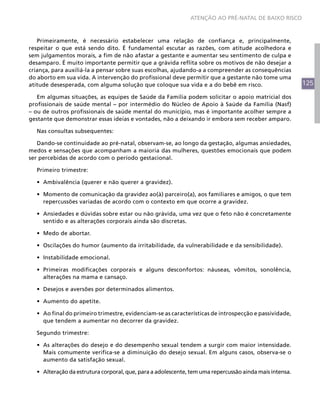 125
ATENÇÃO AO PRÉ-NATAL DE BAIXO RISCO
Primeiramente, é necessário estabelecer uma relação de confiança e, principalmente,
respeitar o que está sendo dito. É fundamental escutar as razões, com atitude acolhedora e
sem julgamentos morais, a fim de não afastar a gestante e aumentar seu sentimento de culpa e
desamparo. É muito importante permitir que a grávida reflita sobre os motivos de não desejar a
criança, para auxiliá-la a pensar sobre suas escolhas, ajudando-a a compreender as consequências
do aborto em sua vida. A intervenção do profissional deve permitir que a gestante não tome uma
atitude desesperada, com alguma solução que coloque sua vida e a do bebê em risco.
Em algumas situações, as equipes de Saúde da Família podem solicitar o apoio matricial dos
profissionais de saúde mental – por intermédio do Núcleo de Apoio à Saúde da Família (Nasf)
– ou de outros profissionais de saúde mental do município, mas é importante acolher sempre a
gestante que demonstrar essas ideias e vontades, não a deixando ir embora sem receber amparo.
Nas consultas subsequentes:
Dando-se continuidade ao pré-natal, observam-se, ao longo da gestação, algumas ansiedades,
medos e sensações que acompanham a maioria das mulheres, questões emocionais que podem
ser percebidas de acordo com o período gestacional.
Primeiro trimestre:
•	 Ambivalência (querer e não querer a gravidez).
•	 Momento de comunicação da gravidez ao(à) parceiro(a), aos familiares e amigos, o que tem
repercussões variadas de acordo com o contexto em que ocorre a gravidez.
•	 Ansiedades e dúvidas sobre estar ou não grávida, uma vez que o feto não é concretamente
sentido e as alterações corporais ainda são discretas.
•	 Medo de abortar.
•	 Oscilações do humor (aumento da irritabilidade, da vulnerabilidade e da sensibilidade).
•	 Instabilidade emocional.
•	 Primeiras modificações corporais e alguns desconfortos: náuseas, vômitos, sonolência,
alterações na mama e cansaço.
•	 Desejos e aversões por determinados alimentos.
•	 Aumento do apetite.
•	 Ao final do primeiro trimestre, evidenciam-se as características de introspecção e passividade,
que tendem a aumentar no decorrer da gravidez.
Segundo trimestre:
•	 As alterações do desejo e do desempenho sexual tendem a surgir com maior intensidade.
Mais comumente verifica-se a diminuição do desejo sexual. Em alguns casos, observa-se o
aumento da satisfação sexual.
•	 Alteração da estrutura corporal, que, para a adolescente, tem uma repercussão ainda mais intensa.
 