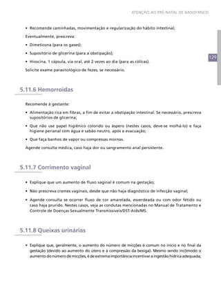129
ATENÇÃO AO PRÉ-NATAL DE BAIXO RISCO
•	 Recomende caminhadas, movimentação e regularização do hábito intestinal;
Eventualmente, prescreva:
•	 Dimeticona (para os gases);
•	 Supositório de glicerina (para a obstipação);
•	 Hioscina, 1 cápsula, via oral, até 2 vezes ao dia (para as cólicas).
Solicite exame parasitológico de fezes, se necessário.
5.11.6 Hemorroidas
Recomende à gestante:
•	 Alimentação rica em fibras, a fim de evitar a obstipação intestinal. Se necessário, prescreva
supositórios de glicerina;
•	 Que não use papel higiênico colorido ou áspero (nestes casos, deve-se molhá-lo) e faça
higiene perianal com água e sabão neutro, após a evacuação;
•	 Que faça banhos de vapor ou compressas mornas.
Agende consulta médica, caso haja dor ou sangramento anal persistente.
5.11.7 Corrimento vaginal
•	 Explique que um aumento de fluxo vaginal é comum na gestação;
•	 Não prescreva cremes vaginais, desde que não haja diagnóstico de infecção vaginal;
•	 Agende consulta se ocorrer fluxo de cor amarelada, esverdeada ou com odor fétido ou
caso haja prurido. Nestes casos, veja as condutas mencionadas no Manual de Tratamento e
Controle de Doenças Sexualmente Transmissíveis/DST-Aids/MS.
5.11.8 Queixas urinárias
•	 Explique que, geralmente, o aumento do número de micções é comum no início e no final da
gestação (devido ao aumento do útero e à compressão da bexiga). Mesmo sendo incômodo o
aumento do número de micções, é de extrema importância incentivar a ingestão hídrica adequada;
 