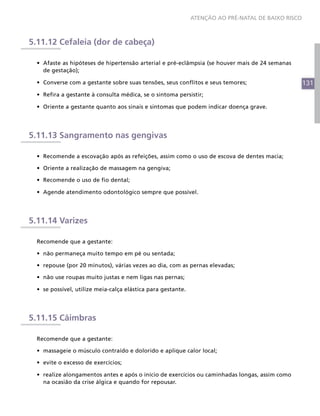 131
ATENÇÃO AO PRÉ-NATAL DE BAIXO RISCO
5.11.12 Cefaleia (dor de cabeça)
•	 Afaste as hipóteses de hipertensão arterial e pré-eclâmpsia (se houver mais de 24 semanas
de gestação);
•	 Converse com a gestante sobre suas tensões, seus conflitos e seus temores;
•	 Refira a gestante à consulta médica, se o sintoma persistir;
•	 Oriente a gestante quanto aos sinais e sintomas que podem indicar doença grave.
5.11.13 Sangramento nas gengivas
•	 Recomende a escovação após as refeições, assim como o uso de escova de dentes macia;
•	 Oriente a realização de massagem na gengiva;
•	 Recomende o uso de fio dental;
•	 Agende atendimento odontológico sempre que possível.
5.11.14 Varizes
Recomende que a gestante:
•	 não permaneça muito tempo em pé ou sentada;
•	 repouse (por 20 minutos), várias vezes ao dia, com as pernas elevadas;
•	 não use roupas muito justas e nem ligas nas pernas;
•	 se possível, utilize meia-calça elástica para gestante.
5.11.15 Câimbras
Recomende que a gestante:
•	 massageie o músculo contraído e dolorido e aplique calor local;
•	 evite o excesso de exercícios;
•	 realize alongamentos antes e após o início de exercícios ou caminhadas longas, assim como
na ocasião da crise álgica e quando for repousar.
 