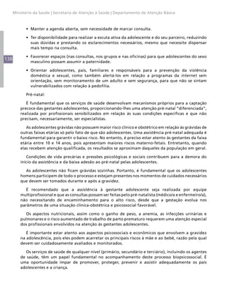 138
Ministério da Saúde | Secretaria de Atenção à Saúde | Departamento de Atenção Básica
•	 Manter a agenda aberta, sem necessidade de marcar consulta.
•	 Ter disponibilidade para realizar a escuta ativa da adolescente e do seu parceiro, reduzindo
suas dúvidas e prestando os esclarecimentos necessários, mesmo que necessite dispensar
mais tempo na consulta.
•	 Favorecer espaços (nas consultas, nos grupos e nas oficinas) para que adolescentes do sexo
masculino possam assumir a paternidade.
•	 Orientar adolescentes, pais, familiares e responsáveis para a prevenção da violência
doméstica e sexual, como também alertá-los em relação a programas da internet sem
orientação, sem monitoramento de um adulto e sem segurança, para que não se sintam
vulnerabilizados com relação à pedofilia.
Pré-natal:
É fundamental que os serviços de saúde desenvolvam mecanismos próprios para a captação
precoce das gestantes adolescentes, proporcionando-lhes uma atenção pré-natal “diferenciada”,
realizada por profissionais sensibilizados em relação às suas condições específicas e que não
precisam, necessariamente, ser especialistas.
As adolescentes grávidas não possuem maior risco clínico e obstétrico em relação às grávidas de
outras faixas etárias só pelo fato de que são adolescentes. Uma assistência pré-natal adequada é
fundamental para garantir o baixo risco. No entanto, é preciso estar atento às gestantes da faixa
etária entre 10 e 14 anos, pois apresentam maiores riscos materno-fetais. Entretanto, quando
elas recebem atenção qualificada, os resultados se aproximam daqueles da população em geral.
Condições de vida precárias e pressões psicológicas e sociais contribuem para a demora do
início da assistência e da baixa adesão ao pré-natal pelas adolescentes.
As adolescentes não ficam grávidas sozinhas. Portanto, é fundamental que os adolescentes
homens participem de todo o processo e estejam presentes nos momentos de cuidados necessários
que devem ser tomados durante e após a gravidez.
É recomendado que a assistência à gestante adolescente seja realizada por equipe
multiprofissional e que as consultas possam ser feitas pelo pré-natalista (médico/a e enfermeiro/a),
não necessitando de encaminhamento para o alto risco, desde que a gestação evolua nos
parâmetros de uma situação clínica-obstétrica e psicossocial favorável.
Os aspectos nutricionais, assim como o ganho de peso, a anemia, as infecções urinárias e
pulmonares e o risco aumentado de trabalho de parto prematuro requerem uma atenção especial
dos profissionais envolvidos na atenção às gestantes adolescentes.
É importante estar atento aos aspectos psicossociais e econômicos que envolvem a gravidez
na adolescência, pois eles podem acarretar os principais riscos à mãe e ao bebê, razão pela qual
devem ser cuidadosamente avaliados e monitorados.
Os serviços de saúde de qualquer nível (primário, secundário e terciário), incluindo os agentes
de saúde, têm um papel fundamental no acompanhamento deste processo biopsicossocial. É
uma oportunidade ímpar de promover, proteger, prevenir e assistir adequadamente os pais
adolescentes e a criança.
 