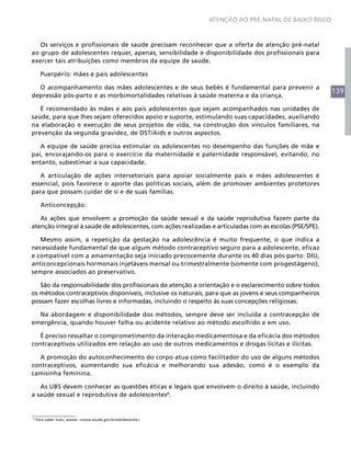 139
ATENÇÃO AO PRÉ-NATAL DE BAIXO RISCO
Os serviços e profissionais de saúde precisam reconhecer que a oferta de atenção pré-natal
ao grupo de adolescentes requer, apenas, sensibilidade e disponibilidade dos profissionais para
exercer tais atribuições como membros da equipe de saúde.
Puerpério: mães e pais adolescentes
O acompanhamento das mães adolescentes e de seus bebês é fundamental para prevenir a
depressão pós-parto e as morbimortalidades relativas à saúde materna e da criança.
É recomendado às mães e aos pais adolescentes que sejam acompanhados nas unidades de
saúde, para que lhes sejam oferecidos apoio e suporte, estimulando suas capacidades, auxiliando
na elaboração e execução de seus projetos de vida, na construção dos vínculos familiares, na
prevenção da segunda gravidez, de DST/Aids e outros aspectos.
A equipe de saúde precisa estimular os adolescentes no desempenho das funções de mãe e
pai, encorajando-os para o exercício da maternidade e paternidade responsável, evitando, no
entanto, subestimar a sua capacidade.
A articulação de ações intersetoriais para apoiar socialmente pais e mães adolescentes é
essencial, pois favorece o aporte das políticas sociais, além de promover ambientes protetores
para que possam cuidar de si e de suas famílias.
Anticoncepção:
As ações que envolvem a promoção da saúde sexual e da saúde reprodutiva fazem parte da
atenção integral à saúde de adolescentes, com ações realizadas e articuladas com as escolas (PSE/SPE).
Mesmo assim, a repetição da gestação na adolescência é muito frequente, o que indica a
necessidade fundamental de que algum método contraceptivo seguro para a adolescente, eficaz
e compatível com a amamentação seja iniciado precocemente durante os 40 dias pós-parto: DIU,
anticoncepcionais hormonais injetáveis mensal ou trimestralmente (somente com progestágeno),
sempre associados ao preservativo.
São da responsabilidade dos profissionais da atenção a orientação e o esclarecimento sobre todos
os métodos contraceptivos disponíveis, inclusive os naturais, para que as jovens e seus companheiros
possam fazer escolhas livres e informadas, incluindo o respeito às suas concepções religiosas.
Na abordagem e disponibilidade dos métodos, sempre deve ser incluída a contracepção de
emergência, quando houver falha ou acidente relativo ao método escolhido e em uso.
É preciso ressaltar o comprometimento da interação medicamentosa e da eficácia dos métodos
contraceptivos utilizados em relação ao uso de outros medicamentos e drogas lícitas e ilícitas.
A promoção do autoconhecimento do corpo atua como facilitador do uso de alguns métodos
contraceptivos, aumentando sua eficácia e melhorando sua adesão, como é o exemplo da
camisinha feminina.
As UBS devem conhecer as questões éticas e legais que envolvem o direito à saúde, incluindo
a saúde sexual e reprodutiva de adolescentes8
.
8
Para saber mais, acesse: <www.saude.gov.br/adolescente>.
 