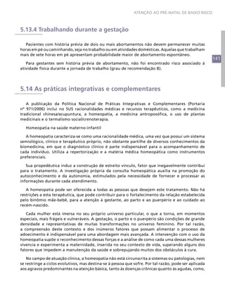 141
ATENÇÃO AO PRÉ-NATAL DE BAIXO RISCO
5.13.4 Trabalhando durante a gestação
Pacientes com história prévia de dois ou mais abortamentos não devem permanecer muitas
horas em pé ou caminhando, seja no trabalho ou em atividades domésticas. Aquelas que trabalham
mais de sete horas em pé apresentam probabilidade maior de abortamento espontâneo.
Para gestantes sem história prévia de abortamento, não foi encontrado risco associado à
atividade física durante a jornada de trabalho (grau de recomendação B).
5.14 As práticas integrativas e complementares
A publicação da Política Nacional de Práticas Integrativas e Complementares (Portaria
nº 971/2006) inclui no SUS racionalidades médicas e recursos terapêuticos, como a medicina
tradicional chinesa/acupuntura, a homeopatia, a medicina antroposófica, o uso de plantas
medicinais e o termalismo social/crenoterapia.
Homeopatia na saúde materno-infantil
A homeopatia caracteriza-se como uma racionalidade médica, uma vez que possui um sistema
semiológico, clínico e terapêutico próprio, não obstante partilhe de diversos conhecimentos da
biomedicina, em que o diagnóstico clínico é parte indispensável para o acompanhamento de
cada indivíduo. Utiliza a repertorização e a matéria médica homeopática como instrumentos
preferenciais.
Sua propedêutica induz a construção de estreito vínculo, fator que inegavelmente contribui
para o tratamento. A investigação própria da consulta homeopática auxilia na promoção do
autoconhecimento e da autonomia, estimulados pela necessidade de fornecer e processar as
informações durante cada atendimento.
A homeopatia pode ser oferecida a todas as pessoas que desejem este tratamento. Não há
restrições a esta terapêutica, que pode contribuir para o fortalecimento da relação estabelecida
pelo binômio mãe-bebê, para a atenção à gestante, ao parto e ao puerpério e ao cuidado ao
recém-nascido.
Cada mulher está imersa no seu próprio universo particular, o que a torna, em momentos
especiais, mais frágeis e vulneráveis. A gestação, o parto e o puerpério são condições de grande
densidade e representativas de muitas transformações no universo feminino. Por tal razão,
a compreensão deste contexto e dos inúmeros fatores que possam alimentar o processo de
adoecimento é indispensável para uma abordagem mais avançada. A intervenção com o uso da
homeopatia supõe o reconhecimento dessas forças e a análise de como cada uma dessas mulheres
vivencia e experimenta a maternidade, inserida no seu contexto de vida, superando alguns dos
fatores que impedem a manutenção da saúde e sobrepujando muitos dos obstáculos à cura.
No campo de atuação clínica, a homeopatia não está circunscrita a sistemas ou patologias, nem
se restringe a ciclos evolutivos, mas destina-se à pessoa que sofre. Por tal razão, pode ser aplicada
aos agravos predominantes na atenção básica, tanto às doenças crônicas quanto às agudas, como,
 