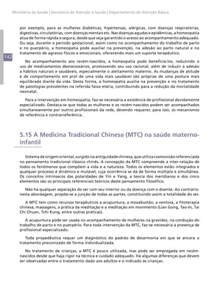 142
Ministério da Saúde | Secretaria de Atenção à Saúde | Departamento de Atenção Básica
por exemplo, para as mulheres diabéticas, hipertensas, alérgicas, com doenças respiratórias,
digestivas, circulatórias, com doenças mentais etc. Nas doenças agudas e epidêmicas, a homeopatia
atua de forma rápida e segura, desde que seja garantido o acesso ao acompanhamento adequado.
Ou seja, durante o período gestacional, assim como no acompanhamento do trabalho de parto
e no puerpério, a homeopatia pode auxiliar na prevenção, na adesão ao parto natural e no
tratamento de agravos físicos e emocionais, oferecendo mais um suporte terapêutico.
No acompanhamento aos recém-nascidos, a homeopatia pode beneficiá-los, reduzindo o
uso de medicamentos desnecessários, promovendo seu uso racional, além de induzir a adesão
a hábitos naturais e saudáveis, especialmente o aleitamento materno. As mudanças de atitude
e de comportamento em prol de uma vida mais saudável são próprias de uma postura mais
equilibrada diante da vida. Desta forma, a homeopatia auxilia na prevenção e no tratamento
de patologias prevalentes na referida faixa etária, contribuindo para a redução da mortalidade
neonatal.
Para a intervenção em homeopatia, faz-se necessária a existência de profissional devidamente
especializado. Destaca-se que todas as mulheres e os recém-nascidos podem ser acompanhados
simultaneamente por outros profissionais da rede, devendo requerer, para isso, os mecanismos
de referência e contrarreferência.
5.15 A Medicina Tradicional Chinesa (MTC) na saúde materno-
infantil
Sistema de origem oriental, surgido na antiguidade chinesa, que utiliza cosmovisão referenciada
no pensamento tradicional clássico chinês. A concepção da MTC compreende a inter-relação de
todos os fenômenos que compõem a vida e a natureza. Todos os elementos estão integrados e
qualquer processo é dinâmico e mutável, cuja ocorrência se dá de forma múltipla e simultânea.
Os conceitos intrínsecos das polaridades de Yin e Yang, a teoria dos meridianos e dos cinco
elementos são os principais referenciais teóricos deste pensamento filosófico.
Não há qualquer separação do ser com seu interior ou da doença com o doente. Ao contrário:
nesta abordagem, propõe-se a junção de todas as partes, constituindo assim a totalidade do ser.
A MTC tem como recursos terapêuticos a acupuntura, a moxabustão, a ventosa, a fitoterapia
chinesa, massagens, a prática da meditação e a meditação em movimento (Lian Gong, Tao-In, Tai
Chi Chuan, Tchi Kung, entre outras práticas).
A acupuntura pode ser usada no acompanhamento de mulheres na gravidez, na condução do
trabalho de parto e no puerpério. Para toda intervenção da MTC, faz-se necessária a presença de
profissional especializado.
Toda propedêutica requer um diagnóstico do padrão de desarmonia em que se ancora o
tratamento preconizado de forma individualizada.
No tratamento de crianças, a MTC é pouco utilizada, mas pode ser empregada em recém-
nascidos desde que haja rigor na técnica e cuidado adequado. Há algumas diferenças que devem
ser observadas entre o tratamento dado aos adultos e o indicado às crianças.
 