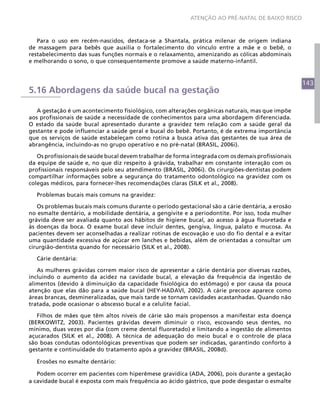 143
ATENÇÃO AO PRÉ-NATAL DE BAIXO RISCO
Para o uso em recém-nascidos, destaca-se a Shantala, prática milenar de origem indiana
de massagem para bebês que auxilia o fortalecimento do vínculo entre a mãe e o bebê, o
restabelecimento das suas funções normais e o relaxamento, amenizando as cólicas abdominais
e melhorando o sono, o que consequentemente promove a saúde materno-infantil.
5.16 Abordagens da saúde bucal na gestação
A gestação é um acontecimento fisiológico, com alterações orgânicas naturais, mas que impõe
aos profissionais de saúde a necessidade de conhecimentos para uma abordagem diferenciada.
O estado da saúde bucal apresentado durante a gravidez tem relação com a saúde geral da
gestante e pode influenciar a saúde geral e bucal do bebê. Portanto, é de extrema importância
que os serviços de saúde estabeleçam como rotina a busca ativa das gestantes de sua área de
abrangência, incluindo-as no grupo operativo e no pré-natal (BRASIL, 2006i).
Os profissionais de saúde bucal devem trabalhar de forma integrada com os demais profissionais
da equipe de saúde e, no que diz respeito à grávida, trabalhar em constante interação com os
profissionais responsáveis pelo seu atendimento (BRASIL, 2006i). Os cirurgiões-dentistas podem
compartilhar informações sobre a segurança do tratamento odontológico na gravidez com os
colegas médicos, para fornecer-lhes recomendações claras (SILK et al., 2008).
Problemas bucais mais comuns na gravidez:
Os problemas bucais mais comuns durante o período gestacional são a cárie dentária, a erosão
no esmalte dentário, a mobilidade dentária, a gengivite e a periodontite. Por isso, toda mulher
grávida deve ser avaliada quanto aos hábitos de higiene bucal, ao acesso à água fluoretada e
às doenças da boca. O exame bucal deve incluir dentes, gengiva, língua, palato e mucosa. As
pacientes devem ser aconselhadas a realizar rotinas de escovação e uso do fio dental e a evitar
uma quantidade excessiva de açúcar em lanches e bebidas, além de orientadas a consultar um
cirurgião-dentista quando for necessário (SILK et al., 2008).
Cárie dentária:
As mulheres grávidas correm maior risco de apresentar a cárie dentária por diversas razões,
incluindo o aumento da acidez na cavidade bucal, a elevação da frequência da ingestão de
alimentos (devido à diminuição da capacidade fisiológica do estômago) e por causa da pouca
atenção que elas dão para a saúde bucal (HEY-HADAVI, 2002). A cárie precoce aparece como
áreas brancas, desmineralizadas, que mais tarde se tornam cavidades acastanhadas. Quando não
tratada, pode ocasionar o abscesso bucal e a celulite facial.
Filhos de mães que têm altos níveis de cárie são mais propensos a manifestar esta doença
(BERKOWITZ, 2003). Pacientes grávidas devem diminuir o risco, escovando seus dentes, no
mínimo, duas vezes por dia (com creme dental fluoretado) e limitando a ingestão de alimentos
açucarados (SILK et al., 2008). A técnica de adequação do meio bucal e o controle de placa
são boas condutas odontológicas preventivas que podem ser indicadas, garantindo conforto à
gestante e continuidade do tratamento após a gravidez (BRASIL, 2008d).
Erosões no esmalte dentário:
Podem ocorrer em pacientes com hiperêmese gravídica (ADA, 2006), pois durante a gestação
a cavidade bucal é exposta com mais frequência ao ácido gástrico, que pode desgastar o esmalte
 