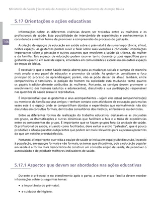 146
Ministério da Saúde | Secretaria de Atenção à Saúde | Departamento de Atenção Básica
5.17 Orientações e ações educativas
Informações sobre as diferentes vivências devem ser trocadas entre as mulheres e os
profissionais de saúde. Esta possibilidade de intercâmbio de experiências e conhecimentos é
considerada a melhor forma de promover a compreensão do processo de gestação.
A criação de espaços de educação em saúde sobre o pré-natal é de suma importância; afinal,
nestes espaços, as gestantes podem ouvir e falar sobre suas vivências e consolidar informações
importantes sobre a gestação e outros assuntos que envolvem a saúde da criança, da mulher
e da família. Tais espaços de educação podem ocorrer tanto durante grupos específicos para
gestantes quanto em salas de espera, atividades em comunidades e escolas ou em outros espaços
de trocas de ideias.
É necessário que o setor Saúde esteja aberto para as mudanças sociais e cumpra de maneira
mais ampla o seu papel de educador e promotor da saúde. As gestantes constituem o foco
principal do processo de aprendizagem; porém, não se pode deixar de atuar, também, entre
companheiros e familiares. A posição do homem na sociedade está mudando tanto quanto
os papéis tradicionalmente atribuídos às mulheres. Portanto, os serviços devem promover o
envolvimento dos homens (adultos e adolescentes), discutindo a sua participação responsável
nas questões da saúde sexual e reprodutiva.
É imprescindível que as gestantes e seus acompanhantes – sejam eles os(as) companheiros(as)
ou membros da família ou seus amigos – tenham contato com atividades de educação, pois muitas
vezes este é o espaço onde se compartilham dúvidas e experiências que normalmente não são
discutidas em consultas formais, dentro dos consultórios dos médicos, enfermeiros ou dentistas.
Entre as diferentes formas de realização do trabalho educativo, destacam-se as discussões
em grupo, as dramatizações e outras dinâmicas que facilitam a fala e a troca de experiências
entre os componentes do grupo. É importante que se façam grupos fora da unidade de saúde.
O profissional de saúde, atuando como facilitador, deve evitar o estilo “palestra”, que é pouco
produtivo e ofusca questões subjacentes que podem ser mais relevantes para as pessoas presentes
do que um roteiro preestabelecido.
Portanto, é importante que toda a equipe de saúde se inclua em espaços de discussão, levando
à população, em espaços formais e não formais, os temas que discutimos, pois a educação popular
em saúde é a forma mais democrática de construir um conceito amplo de saúde, de promover o
autocuidado e de produzir melhores indicadores de saúde.
5.17.1 Aspectos que devem ser abordados nas ações educativas
Durante o pré-natal e no atendimento após o parto, a mulher e sua família devem receber
informações sobre os seguintes temas:
•	 a importância do pré-natal;
•	 e cuidados de higiene.
 