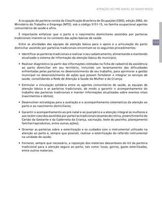 153
ATENÇÃO AO PRÉ-NATAL DE BAIXO RISCO
A ocupação de parteira consta da Classificação Brasileira de Ocupações (CBO), edição 2002, do
Ministério do Trabalho e Emprego (MTE), sob o código 5151-15, na família ocupacional agentes
comunitários de saúde e afins.
É importante enfatizar que o parto e o nascimento domiciliares assistidos por parteiras
tradicionais inserem-se no contexto das ações básicas de saúde.
Entre as atividades das equipes de atenção básica para o apoio e a articulação do parto
domiciliar assistido por parteiras tradicionais encontram-se os seguintes procedimentos:
•	 Identificar as parteiras tradicionais e realizar o seu cadastramento, alimentando e mantendo
atualizado o sistema de informação da atenção básica do município;
•	 Realizar diagnóstico (a partir das informações coletadas na ficha de cadastro) da assistência
ao parto domiciliar em seu território, incluindo um levantamento das dificuldades
enfrentadas pelas parteiras no desenvolvimento de seu trabalho, para aprimorar a gestão
municipal no desenvolvimento de ações que possam fortalecer e integrar os serviços de
saúde, consolidando a Rede de Atenção à Saúde da Mulher e da Criança;
•	 Estimular a vinculação solidária entre os agentes comunitários de saúde, as equipes de
atenção básica e as parteiras tradicionais, de modo a garantir o acompanhamento do
trabalho das parteiras tradicionais e manter informações atualizadas sobre eventos vitais
(nascimentos e óbitos);
•	 Desenvolver estratégias para a avaliação e o acompanhamento sistemáticos da atenção ao
parto e ao nascimento domiciliares;
•	 Garantir o acompanhamento ao pré-natal e ao puerpério e a atenção integral às mulheres e
aos recém-nascidos assistidos por parteiras tradicionais (exames de rotina, preenchimento do
Cartão da Gestante e da Caderneta da Criança, vacinação, teste do pezinho, planejamento
familiar/reprodutivo, entre outras ações);
•	 Orientar as parteiras sobre a esterilização e os cuidados com o instrumental utilizado na
atenção ao parto e, sempre que possível, realizar a esterilização do referido instrumental
na unidade de saúde;
•	 Fornecer, sempre que necessário, a reposição dos materiais descartáveis do kit da parteira
tradicional para a atenção segura ao parto, tais como: luvas, gorros, gazes esterilizadas,
entre outros materiais.
 