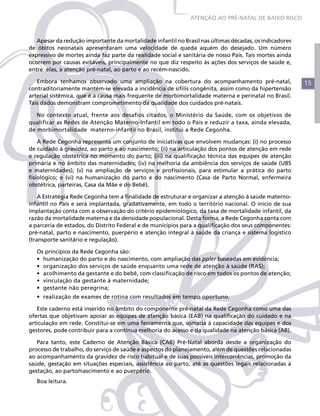 15
Apesar da redução importante da mortalidade infantil no Brasil nas últimas décadas, os indicadores
de óbitos neonatais apresentaram uma velocidade de queda aquém do desejado. Um número
expressivo de mortes ainda faz parte da realidade social e sanitária de nosso País. Tais mortes ainda
ocorrem por causas evitáveis, principalmente no que diz respeito às ações dos serviços de saúde e,
entre elas, a atenção pré-natal, ao parto e ao recém-nascido.
Embora tenhamos observado uma ampliação na cobertura do acompanhamento pré-natal,
contraditoriamente mantém-se elevada a incidência de sífilis congênita, assim como da hipertensão
arterial sistêmica, que é a causa mais frequente de morbimortalidade materna e perinatal no Brasil.
Tais dados demonstram comprometimento da qualidade dos cuidados pré-natais.
No contexto atual, frente aos desafios citados, o Ministério da Saúde, com os objetivos de
qualificar as Redes de Atenção Materno-Infantil em todo o País e reduzir a taxa, ainda elevada,
de morbimortalidade materno-infantil no Brasil, institui a Rede Cegonha.
A Rede Cegonha representa um conjunto de iniciativas que envolvem mudanças: (i) no processo
de cuidado à gravidez, ao parto e ao nascimento; (ii) na articulação dos pontos de atenção em rede
e regulação obstétrica no momento do parto; (iii) na qualificação técnica das equipes de atenção
primária e no âmbito das maternidades; (iv) na melhoria da ambiência dos serviços de saúde (UBS
e maternidades); (v) na ampliação de serviços e profissionais, para estimular a prática do parto
fisiológico; e (vi) na humanização do parto e do nascimento (Casa de Parto Normal, enfermeira
obstétrica, parteiras, Casa da Mãe e do Bebê).
A Estratégia Rede Cegonha tem a finalidade de estruturar e organizar a atenção à saúde materno-
infantil no País e será implantada, gradativamente, em todo o território nacional. O início de sua
implantação conta com a observação do critério epidemiológico, da taxa de mortalidade infantil, da
razão da mortalidade materna e da densidade populacional. Desta forma, a Rede Cegonha conta com
a parceria de estados, do Distrito Federal e de municípios para a qualificação dos seus componentes:
pré-natal, parto e nascimento, puerpério e atenção integral à saúde da criança e sistema logístico
(transporte sanitário e regulação).
Os princípios da Rede Cegonha são:
•	 humanização do parto e do nascimento, com ampliação das ppler baseadas em evidência;
•	 organização dos serviços de saúde enquanto uma rede de atenção à saúde (RAS);
•	 acolhimento da gestante e do bebê, com classificação de risco em todos os pontos de atenção;
•	 vinculação da gestante à maternidade;
•	 gestante não peregrina;
•	 realização de exames de rotina com resultados em tempo oportuno.
Este caderno está inserido no âmbito do componente pré-natal da Rede Cegonha como uma das
ofertas que objetivam apoiar as equipes de atenção básica (EAB) na qualificação do cuidado e na
articulação em rede. Constitui-se em uma ferramenta que, somada à capacidade das equipes e dos
gestores, pode contribuir para a contínua melhoria do acesso e da qualidade na atenção básica (AB).
Para tanto, este Caderno de Atenção Básica (CAB) Pré-Natal aborda desde a organização do
processo de trabalho, do serviço de saúde e aspectos do planejamento, além de questões relacionadas
ao acompanhamento da gravidez de risco habitual e de suas possíveis intercorrências, promoção da
saúde, gestação em situações especiais, assistência ao parto, até as questões legais relacionadas à
gestação, ao parto/nascimento e ao puerpério.
Boa leitura.
ATENÇÃO AO PRÉ-NATAL DE BAIXO RISCO
 