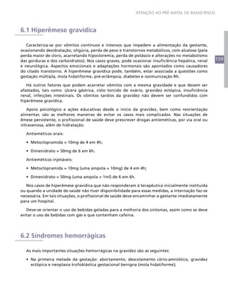 159
ATENÇÃO AO PRÉ-NATAL DE BAIXO RISCO
6.1 Hiperêmese gravídica
Caracteriza-se por vômitos contínuos e intensos que impedem a alimentação da gestante,
ocasionando desidratação, oligúria, perda de peso e transtornos metabólicos, com alcalose (pela
perda maior de cloro, acarretando hipocloremia, perda de potássio e alterações no metabolismo
das gorduras e dos carboidratos). Nos casos graves, pode ocasionar insuficiência hepática, renal
e neurológica. Aspectos emocionais e adaptações hormonais são apontados como causadores
do citado transtorno. A hiperêmese gravídica pode, também, estar associada a questões como
gestação múltipla, mola hidatiforme, pré-eclâmpsia, diabetes e isoimunização Rh.
Há outros fatores que podem acarretar vômitos com a mesma gravidade e que devem ser
afastados, tais como: úlcera gástrica, cisto torcido de ovário, gravidez ectópica, insuficiência
renal, infecções intestinais. Os vômitos tardios da gravidez não devem ser confundidos com
hiperêmese gravídica.
Apoio psicológico e ações educativas desde o início da gravidez, bem como reorientação
alimentar, são as melhores maneiras de evitar os casos mais complicados. Nas situações de
êmese persistente, o profissional de saúde deve prescrever drogas antieméticas, por via oral ou
intravenosa, além de hidratação.
Antieméticos orais:
•	 Metoclopramida = 10mg de 4 em 4h;
•	 Dimenidrato = 50mg de 6 em 6h.
Antieméticos injetáveis:
•	 Metoclopramida = 10mg (uma ampola = 10mg) de 4 em 4h;
•	 Dimenidrato = 50mg (uma ampola = 1ml) de 6 em 6h.
Nos casos de hiperêmese gravídica que não responderam à terapêutica inicialmente instituída
ou quando a unidade de saúde não tiver disponibilidade para essas medidas, a internação faz-se
necessária. Em tais situações, o profissional de saúde deve encaminhar a gestante imediatamente
para um hospital.
Deve-se orientar o uso de bebidas geladas para a melhoria dos sintomas, assim como se deve
evitar o uso de bebidas com gás e que contenham cafeína.
6.2 Síndromes hemorrágicas
As mais importantes situações hemorrágicas na gravidez são as seguintes:
•	 Na primeira metade da gestação: abortamento, descolamento cório-amniótico, gravidez
ectópica e neoplasia trofoblástica gestacional benigna (mola hidatiforme);
 