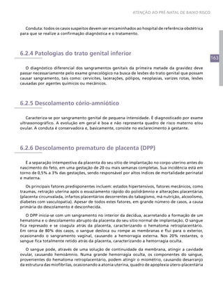163
ATENÇÃO AO PRÉ-NATAL DE BAIXO RISCO
Conduta: todos os casos suspeitos devem ser encaminhados ao hospital de referência obstétrica
para que se realize a confirmação diagnóstica e o tratamento.
6.2.4 Patologias do trato genital inferior
O diagnóstico diferencial dos sangramentos genitais da primeira metade da gravidez deve
passar necessariamente pelo exame ginecológico na busca de lesões do trato genital que possam
causar sangramento, tais como: cervicites, lacerações, pólipos, neoplasias, varizes rotas, lesões
causadas por agentes químicos ou mecânicos.
6.2.5 Descolamento cório-amniótico
Caracteriza-se por sangramento genital de pequena intensidade. É diagnosticado por exame
ultrassonográfico. A evolução em geral é boa e não representa quadro de risco materno e/ou
ovular. A conduta é conservadora e, basicamente, consiste no esclarecimento à gestante.
6.2.6 Descolamento prematuro de placenta (DPP)
É a separação intempestiva da placenta do seu sítio de implantação no corpo uterino antes do
nascimento do feto, em uma gestação de 20 ou mais semanas completas. Sua incidência está em
torno de 0,5% a 3% das gestações, sendo responsável por altos índices de mortalidade perinatal
e materna.
Os principais fatores predisponentes incluem: estados hipertensivos, fatores mecânicos, como
traumas, retração uterina após o esvaziamento rápido do polidrâmnio e alterações placentárias
(placenta circunvalada, infartos placentários decorrentes do tabagismo, má nutrição, alcoolismo,
diabetes com vasculopatia). Apesar de todos estes fatores, em grande número de casos, a causa
primária do descolamento é desconhecida.
O DPP inicia-se com um sangramento no interior da decídua, acarretando a formação de um
hematoma e o descolamento abrupto da placenta do seu sítio normal de implantação. O sangue
fica represado e se coagula atrás da placenta, caracterizando o hematoma retroplacentário.
Em cerca de 80% dos casos, o sangue desloca ou rompe as membranas e flui para o exterior,
ocasionando o sangramento vaginal, causando a hemorragia externa. Nos 20% restantes, o
sangue fica totalmente retido atrás da placenta, caracterizando a hemorragia oculta.
O sangue pode, através de uma solução de continuidade da membrana, atingir a cavidade
ovular, causando hemoâmnio. Numa grande hemorragia oculta, os componentes do sangue,
provenientes do hematoma retroplacentário, podem atingir o miométrio, causando desarranjo
da estrutura das miofibrilas, ocasionando a atonia uterina, quadro de apoplexia útero-placentária
 