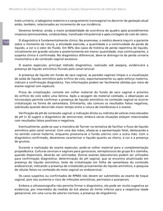 168
Ministério da Saúde | Secretaria de Atenção à Saúde | Departamento de Atenção Básica
trato urinário, o tabagismo materno e o sangramento transvaginal no decorrer da gestação atual
estão, também, relacionados ao incremento de sua incidência.
Devemos lembrar, ainda, a maior probabilidade de ocorrência do quadro após procedimentos
invasivos (amniocentese, cordocentese, transfusão intrauterina) e após circlagem do colo do útero.
O diagnóstico é fundamentalmente clínico. Na anamnese, o médico deverá inquirir a paciente
sobre o momento da rotura, a atividade exercida, a quantidade e a continuidade da perda de
líquido, a cor e o odor do fluido. Em 90% dos casos de história de perda repentina de líquido,
inicialmente em grande volume e posteriormente em menor quantidade, mas continuamente, a
suspeita clínica é confirmada. No diagnóstico diferencial, deve-se distingui-la da perda urinária
involuntária e do conteúdo vaginal excessivo.
O exame especular, principal método diagnóstico, realizado sob assepsia, evidenciará a
presença de líquido amniótico fluindo pelo canal cervical.
A presença de líquido em fundo de saco vaginal, as paredes vaginais limpas e a visualização
de saída de líquido amniótico pelo orifício do colo, espontaneamente ou após esforço materno,
indicam a confirmação diagnóstica. Tais informações podem ser facilmente obtidas por meio de
exame vaginal com espéculo.
Prova de cristalização: consiste em colher material do fundo de saco vaginal e próximo
do orifício do colo sobre uma lâmina. Após a secagem do material coletado, a observação ao
microscópio permite confirmar a presença de líquido amniótico no conteúdo vaginal se ocorrer
cristalização na forma de samambaia. Entretanto, são comuns os resultados falsos negativos,
sobretudo quando decorrido maior tempo entre a rotura de membranas e o exame.
Verificação de pH do conteúdo vaginal: a indicação direta ou indireta de valores mais elevados
de pH (> 6) sugere o diagnóstico de amniorrexe, embora várias situações estejam relacionadas
com resultados falsos positivos e negativos.
Eventualmente, pode-se usar a manobra de Tarnier na tentativa de facilitar o fluxo de líquido
amniótico pelo canal cervical. Com uma das mãos, afasta-se a apresentação fetal, deslocando-a
no sentido cranial materno, enquanto pressiona-se o fundo uterino com a outra mão. Com o
diagnóstico confirmado, deveremos caracterizar o líquido quanto ao cheiro, à cor e à presença
de grumos.
Durante a realização do exame especular, pode-se colher material para a complementação
propedêutica. Culturas cervicais e vaginais para gonococos, estreptococos do grupo B e clamídia,
quando disponíveis, deverão ser solicitadas. Outros exames laboratoriais podem ser utilizados
para confirmação diagnóstica: determinação do pH vaginal, que se encontra alcalinizado em
presença do líquido amniótico; teste de cristalização em folha de samambaia do conteúdo
endocervical, indicando a presença de cristaloides provenientes do líquido amniótico; e pesquisa
de células fetais no conteúdo do meio vaginal ou endocervical.
Os casos suspeitos ou confirmados de RPMO não devem ser submetidos ao exame de toque
vaginal, pois isso aumenta o risco de infecções amnióticas, perinatais e puerperais.
Embora a ultrassonografia não permita firmar o diagnóstico, ela pode ser muito sugestiva ao
evidenciar, por intermédio da medida do ILA abaixo do limite inferior para a respectiva idade
gestacional, em uma curva de valores normais, a presença de oligoâmnio.
 