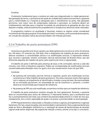 169
ATENÇÃO AO PRÉ-NATAL DE BAIXO RISCO
Conduta:
O elemento fundamental para a conduta em cada caso diagnosticado é a idade gestacional.
Nas gestações de termo, o profissional de saúde da unidade básica deverá encaminhar a gestante
para a maternidade ou o hospital já designado para o atendimento ao parto. Nas gestações
pré-termo, com maior risco de complicações maternas e perinatais, as mulheres devem ser
imediatamente referidas para o hospital incumbido do atendimento às gestações de alto risco
daquela unidade, onde procedimentos propedêuticos e terapêuticos adicionais serão realizados.
O prognóstico materno na atualidade é favorável, embora se registre ainda considerável
incremento da infecção puerperal. O resultado perinatal, no entanto, continua sendo preocupante,
em virtude dos elevados índices de prematuridade e de infecção perinatal.
6.3.4 Trabalho de parto prematuro (TPP)
Conceitua-se gravidez pré-termo aquela cuja idade gestacional encontra-se entre 22 semanas
(ou 154 dias) e 37 semanas (ou 259 dias). Para o diagnóstico de trabalho de parto prematuro,
deve-se considerar a contratilidade uterina e as modificações cervicais. É importante lembrar
que, durante a gestação, existem contrações uterinas denominadas de Braxton-Hicks, que são
diferentes daquelas do trabalho de parto, pela ausência de ritmo e regularidade.
O trabalho de parto é definido pela presença de duas a três contrações uterinas a cada dez
minutos, com ritmo e frequência regulares. Podem ser acompanhadas de modificações cervicais
caracterizadas pela dilatação maior ou igual a 2cm e/ou esvaecimento maior do que 50%.
Condutas:
•	 Na presença de contrações uterinas rítmicas e regulares, porém sem modificação cervical,
caracteriza-se o falso trabalho de parto prematuro. Tais casos costumam evoluir bem apenas
com o repouso, principalmente se identificada e tratada a causa de base. Na eventualidade
de as contrações persistirem, há necessidade de uso de tocolíticos e, portanto, a mulher
deverá ser encaminhada para hospital de referência;
•	 Na presença de TPP com colo modificado, encaminhe a mulher para um hospital de referência.
O trabalho de parto prematuro constitui situação de risco gestacional. Portanto, a paciente
deve ser encaminhada para centro de referência. É importante lembrar, para o profissional que
faz o acompanhamento pré-natal, que a história de prematuridade anterior é o fator de risco que,
isoladamente, tem a maior capacidade de ajudar a se prever a prematuridade na atual gestação.
O TPP frequentemente é relacionado a infecções urinárias e vaginais, principalmente à vaginose
bacteriana. Por isso, nessas situações, está recomendado o rastreamento. Para a vaginose bacteriana
pode ser feita a abordagem sindrômica ou a realização do exame de bacterioscopia da secreção
vaginal onde estiver disponível. Na suspeita de infecção urinária, solicite urina tipo I e urocultura.
 