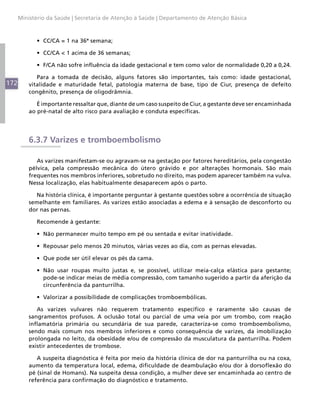 172
Ministério da Saúde | Secretaria de Atenção à Saúde | Departamento de Atenção Básica
•	 CC/CA = 1 na 36ª semana;
•	 CC/CA < 1 acima de 36 semanas;
•	 F/CA não sofre influência da idade gestacional e tem como valor de normalidade 0,20 a 0,24.
Para a tomada de decisão, alguns fatores são importantes, tais como: idade gestacional,
vitalidade e maturidade fetal, patologia materna de base, tipo de Ciur, presença de defeito
congênito, presença de oligodrâmnia.
É importante ressaltar que, diante de um caso suspeito de Ciur, a gestante deve ser encaminhada
ao pré-natal de alto risco para avaliação e conduta específicas.
6.3.7 Varizes e tromboembolismo
As varizes manifestam-se ou agravam-se na gestação por fatores hereditários, pela congestão
pélvica, pela compressão mecânica do útero grávido e por alterações hormonais. São mais
frequentes nos membros inferiores, sobretudo no direito, mas podem aparecer também na vulva.
Nessa localização, elas habitualmente desaparecem após o parto.
Na história clínica, é importante perguntar à gestante questões sobre a ocorrência de situação
semelhante em familiares. As varizes estão associadas a edema e à sensação de desconforto ou
dor nas pernas.
Recomende à gestante:
•	 Não permanecer muito tempo em pé ou sentada e evitar inatividade.
•	 Repousar pelo menos 20 minutos, várias vezes ao dia, com as pernas elevadas.
•	 Que pode ser útil elevar os pés da cama.
•	 Não usar roupas muito justas e, se possível, utilizar meia-calça elástica para gestante;
pode-se indicar meias de média compressão, com tamanho sugerido a partir da aferição da
circunferência da panturrilha.
•	 Valorizar a possibilidade de complicações tromboembólicas.
As varizes vulvares não requerem tratamento específico e raramente são causas de
sangramentos profusos. A oclusão total ou parcial de uma veia por um trombo, com reação
inflamatória primária ou secundária de sua parede, caracteriza-se como tromboembolismo,
sendo mais comum nos membros inferiores e como consequência de varizes, da imobilização
prolongada no leito, da obesidade e/ou de compressão da musculatura da panturrilha. Podem
existir antecedentes de trombose.
A suspeita diagnóstica é feita por meio da história clínica de dor na panturrilha ou na coxa,
aumento da temperatura local, edema, dificuldade de deambulação e/ou dor à dorsoflexão do
pé (sinal de Homans). Na suspeita dessa condição, a mulher deve ser encaminhada ao centro de
referência para confirmação do diagnóstico e tratamento.
 
