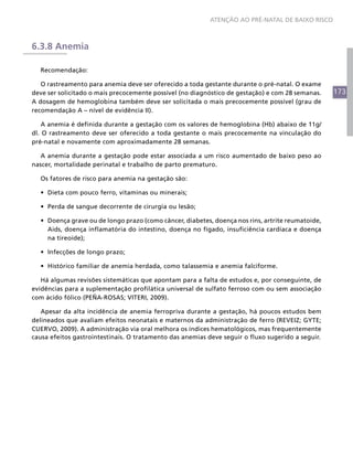 173
ATENÇÃO AO PRÉ-NATAL DE BAIXO RISCO
6.3.8 Anemia
Recomendação:
O rastreamento para anemia deve ser oferecido a toda gestante durante o pré-natal. O exame
deve ser solicitado o mais precocemente possível (no diagnóstico de gestação) e com 28 semanas.
A dosagem de hemoglobina também deve ser solicitada o mais precocemente possível (grau de
recomendação A – nível de evidência II).
A anemia é definida durante a gestação com os valores de hemoglobina (Hb) abaixo de 11g/
dl. O rastreamento deve ser oferecido a toda gestante o mais precocemente na vinculação do
pré-natal e novamente com aproximadamente 28 semanas.
A anemia durante a gestação pode estar associada a um risco aumentado de baixo peso ao
nascer, mortalidade perinatal e trabalho de parto prematuro.
Os fatores de risco para anemia na gestação são:
•	 Dieta com pouco ferro, vitaminas ou minerais;
•	 Perda de sangue decorrente de cirurgia ou lesão;
•	 Doença grave ou de longo prazo (como câncer, diabetes, doença nos rins, artrite reumatoide,
Aids, doença inflamatória do intestino, doença no fígado, insuficiência cardíaca e doença
na tireoide);
•	 Infecções de longo prazo;
•	 Histórico familiar de anemia herdada, como talassemia e anemia falciforme.
Há algumas revisões sistemáticas que apontam para a falta de estudos e, por conseguinte, de
evidências para a suplementação profilática universal de sulfato ferroso com ou sem associação
com ácido fólico (PEÑA-ROSAS; VITERI, 2009).
Apesar da alta incidência de anemia ferropriva durante a gestação, há poucos estudos bem
delineados que avaliam efeitos neonatais e maternos da administração de ferro (REVEIZ; GYTE;
CUERVO, 2009). A administração via oral melhora os índices hematológicos, mas frequentemente
causa efeitos gastrointestinais. O tratamento das anemias deve seguir o fluxo sugerido a seguir.
 