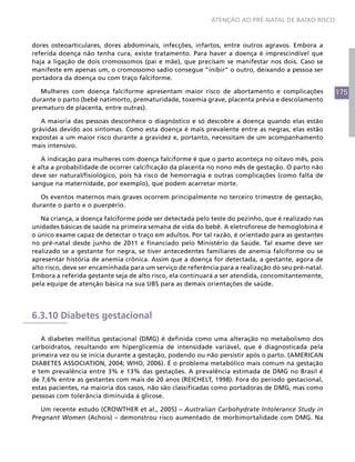 175
ATENÇÃO AO PRÉ-NATAL DE BAIXO RISCO
dores osteoarticulares, dores abdominais, infecções, infartos, entre outros agravos. Embora a
referida doença não tenha cura, existe tratamento. Para haver a doença é imprescindível que
haja a ligação de dois cromossomos (pai e mãe), que precisam se manifestar nos dois. Caso se
manifeste em apenas um, o cromossomo sadio consegue “inibir” o outro, deixando a pessoa ser
portadora da doença ou com traço falciforme.
Mulheres com doença falciforme apresentam maior risco de abortamento e complicações
durante o parto (bebê natimorto, prematuridade, toxemia grave, placenta prévia e descolamento
prematuro de placenta, entre outras).
A maioria das pessoas desconhece o diagnóstico e só descobre a doença quando elas estão
grávidas devido aos sintomas. Como esta doença é mais prevalente entre as negras, elas estão
expostas a um maior risco durante a gravidez e, portanto, necessitam de um acompanhamento
mais intensivo.
A indicação para mulheres com doença falciforme é que o parto aconteça no oitavo mês, pois
é alta a probabilidade de ocorrer calcificação da placenta no nono mês de gestação. O parto não
deve ser natural/fisiológico, pois há risco de hemorragia e outras complicações (como falta de
sangue na maternidade, por exemplo), que podem acarretar morte.
Os eventos maternos mais graves ocorrem principalmente no terceiro trimestre de gestação,
durante o parto e o puerpério.
Na criança, a doença falciforme pode ser detectada pelo teste do pezinho, que é realizado nas
unidades básicas de saúde na primeira semana de vida do bebê. A eletroforese de hemoglobina é
o único exame capaz de detectar o traço em adultos. Por tal razão, é orientado para as gestantes
no pré-natal desde junho de 2011 e financiado pelo Ministério da Saúde. Tal exame deve ser
realizado se a gestante for negra, se tiver antecedentes familiares de anemia falciforme ou se
apresentar história de anemia crônica. Assim que a doença for detectada, a gestante, agora de
alto risco, deve ser encaminhada para um serviço de referência para a realização do seu pré-natal.
Embora a referida gestante seja de alto risco, ela continuará a ser atendida, concomitantemente,
pela equipe de atenção básica na sua UBS para as demais orientações de saúde.
6.3.10 Diabetes gestacional
A diabetes mellitus gestacional (DMG) é definida como uma alteração no metabolismo dos
carboidratos, resultando em hiperglicemia de intensidade variável, que é diagnosticada pela
primeira vez ou se inicia durante a gestação, podendo ou não persistir após o parto. (AMERICAN
DIABETES ASSOCIATION, 2004; WHO, 2006). É o problema metabólico mais comum na gestação
e tem prevalência entre 3% e 13% das gestações. A prevalência estimada de DMG no Brasil é
de 7,6% entre as gestantes com mais de 20 anos (REICHELT, 1998). Fora do período gestacional,
estas pacientes, na maioria dos casos, não são classificadas como portadoras de DMG, mas como
pessoas com tolerância diminuída à glicose.
Um recente estudo (CROWTHER et al., 2005) – Australian Carbohydrate Intolerance Study in
Pregnant Women (Achois) – demonstrou risco aumentado de morbimortalidade com DMG. Na
 