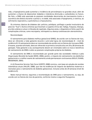 176
Ministério da Saúde | Secretaria de Atenção à Saúde | Departamento de Atenção Básica
mãe, a hiperglicemia pode aumentar a incidência de pré-eclâmpsia na gravidez atual, além de
aumentar a chance de desenvolver diabetes e tolerância diminuída a carboidratos no futuro.
No feto, a DMG está associada às possíveis morbidades decorrentes da macrossomia (como a
ocorrência de distócia durante o parto) e, no bebê, está associada à hipoglicemia, à icterícia, ao
sofrimento respiratório, à policitemia e à hipocalcemia.
Os sintomas clássicos de diabetes são: poliúria, polidipsia, polifagia e perda involuntária de
peso (os “4 ps”). Outros sintomas que levantam a suspeita clínica são: fadiga, fraqueza, letargia,
prurido cutâneo e vulvar e infecções de repetição. Algumas vezes, o diagnóstico é feito a partir de
complicações crônicas, como neuropatia, retinopatia ou doença cardiovascular aterosclerótica.
Recomendação:
O rastreamento para diabetes mellitus gestacional (DMG), de acordo com os fatores de risco,
deve ser oferecido a toda gestante durante o pré-natal (grau de recomendação B – nível de
evidência II). O rastreamento deve ser recomendado de acordo com os fatores de risco para DMG.
O exame, quando solicitado, deve ser oferecido na primeira consulta e/ou em 24 a 28 semanas de
gestação. Toda gestante e seu acompanhante devem ser orientados sobre os riscos e benefícios
de rastreamento de DMG e sobre as possíveis complicações próprias da diabetes.
O rastreamento de DMG é recomendado por grande parte das sociedades médicas e pela
Organização Mundial da Saúde (WHO, 2006); porém, o impacto do rastreamento nos desfechos
gestacionais e o melhor exame de rastreamento ainda permanecem controversos (KELLY; EVANS;
MESSENGER, 2005).
A US Preventive Services Task Force (USPSTF, 2008) concluiu, com base em estudos de revisões
sistemáticas atuais (HILLER, 2008), que não há evidências do impacto de desfechos maternos e
neonatais para o rastreamento de diabetes gestacional, inclusive antes de 24 semanas (nível de
evidência II).
Neste manual técnico, seguimos a recomendação da OMS para o rastreamento, ou seja, de
acordo com os fatores de risco da paciente, conforme mostra o seguinte fluxograma:
 