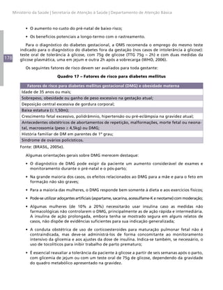 178
Ministério da Saúde | Secretaria de Atenção à Saúde | Departamento de Atenção Básica
•	 O aumento no custo do pré-natal de baixo risco;
•	 Os benefícios potenciais a longo-termo com o rastreamento.
Para o diagnóstico do diabetes gestacional, a OMS recomenda o emprego do mesmo teste
indicado para o diagnóstico do diabetes fora da gestação (nos casos de intolerância à glicose):
teste oral de tolerância à glicose, com 75g de glicose (TTG 75g – 2h) e com duas medidas da
glicose plasmática, uma em jejum e outra 2h após a sobrecarga (WHO, 2006).
Os seguintes fatores de risco devem ser avaliados para toda gestante:
Quadro 17 – Fatores de risco para diabetes mellitus
Fatores de risco para diabetes mellitus gestacional (DMG) e obesidade materna
Idade de 35 anos ou mais;
Sobrepeso, obesidade ou ganho de peso excessivo na gestação atual;
Deposição central excessiva de gordura corporal;
Baixa estatura (≤ 1,50m);
Crescimento fetal excessivo, polidrâmnio, hipertensão ou pré-eclâmpsia na gravidez atual;
Antecedentes obstétricos de abortamentos de repetição, malformações, morte fetal ou neona-
tal, macrossomia (peso ≥ 4,5kg) ou DMG;
História familiar de DM em parentes de 1º grau;
Síndrome de ovários policísticos.
Fonte: (BRASIL, 2005e).
Algumas orientações gerais sobre DMG merecem destaque:
•	 O diagnóstico de DMG pode exigir da paciente um aumento considerável de exames e
monitoramento durante o pré-natal e o pós-parto;
•	 Na grande maioria dos casos, os efeitos relacionados ao DMG para a mãe e para o feto em
formação não são graves;
•	 Para a maioria das mulheres, o DMG responde bem somente à dieta e aos exercícios físicos;
•	 Pode-se utilizar adoçantes artificiais (aspartame, sacarina, acessulfame-K e neotame) com moderação;
•	 Algumas mulheres (de 10% a 20%) necessitarão usar insulina caso as medidas não
farmacológicas não controlarem o DMG, principalmente as de ação rápida e intermediária.
A insulina de ação prolongada, embora tenha se mostrado segura em alguns relatos de
casos, não dispõe de evidências suficientes para sua indicação generalizada;
•	 A conduta obstétrica de uso de corticoesteroides para maturação pulmonar fetal não é
contraindicada, mas deve-se administrá-los de forma concomitante ao monitoramento
intensivo da glicemia e aos ajustes da dose de insulina. Indica-se também, se necessário, o
uso de tocolíticos para inibir trabalho de parto prematuro;
•	 É essencial reavaliar a tolerância da paciente à glicose a partir de seis semanas após o parto,
com glicemia de jejum ou com um teste oral de 75g de glicose, dependendo da gravidade
do quadro metabólico apresentado na gravidez.
 