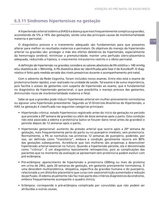 179
ATENÇÃO AO PRÉ-NATAL DE BAIXO RISCO
6.3.11 Síndromes hipertensivas na gestação
A hipertensão arterial sistêmica (HAS) é a doença que mais frequentemente complica a gravidez,
acometendo de 5% a 10% das gestações, sendo uma das principais causas de morbimortalidade
materna e perinatal.
O diagnóstico precoce e o tratamento adequado são fundamentais para que possamos
alterar para melhor os resultados maternos e perinatais. Os objetivos do manejo da hipertensão
arterial na gravidez são: proteger a mãe dos efeitos deletérios da hipertensão, especialmente
da hemorragia cerebral; minimizar a prematuridade; manter uma perfusão útero-placentária
adequada, reduzindo a hipóxia, o crescimento intrauterino restrito e o óbito perinatal.
A definição de hipertensão na gravidez considera os valores absolutos de PA sistólica > 140 mmHg
e/ou diastólica de > 90mmHg. A PA diastólica deve ser identificada pela fase V de Korotkoff. O diag-
nóstico é feito pela medida seriada dos níveis pressóricos durante o acompanhamento pré-natal.
Com o advento da Rede Cegonha, foram incluídos novos exames. Entre eles está o exame de
proteinúria (teste rápido), a ser realizado na unidade de saúde. Tal exame é de suma importância,
pois facilita o acesso de gestantes com suspeita de hipertensão ao exame, que é fundamental
no diagnóstico da hipertensão gestacional, o que possibilita o manejo precoce das gestantes,
diminuindo riscos de morbimortalidade materna e fetal.
Sabe-se que a gravidez pode induzir hipertensão arterial em mulher previamente normotensa
ou agravar uma hipertensão preexistente. Segundo as VI Diretrizes Brasileiras de Hipertensão, a
HAS na gestação é classificada nas seguintes categorias principais:
•	 Hipertensão crônica: estado hipertensivo registrado antes do início da gestação no período
que precede a 20ª semana de gravidez ou além de doze semanas após o parto. Esta condição
não está associada a edema e proteinúria (salvo se houver dano renal antes da gravidez) e
persiste depois de 12 semanas após o parto;
•	 Hipertensão gestacional: aumento da pressão arterial que ocorre após a 20ª semana de
gestação, mais frequentemente perto do parto ou no puerpério imediato, sem proteinúria.
Normalmente, a PA se normaliza nas primeiras 12 semanas de puerpério, podendo, por
isso, ser definida como “transitória”, embora a condição geralmente recorra em 80%
das gestações subsequentes. Acredita-se que tais mulheres são propensas a desenvolver
hipertensão arterial essencial no futuro. Quando a hipertensão persiste, ela é denominada
como “crônica”. É um diagnóstico basicamente retrospectivo, pois as complicações das
pacientes que no momento da avaliação se apresentam sem proteinúria podem evoluir com
pré-eclâmpsia;
•	 Pré-eclâmpsia: aparecimento de hipertensão e proteinúria (300mg ou mais de proteína
em urina de 24h), após 20 semanas de gestação, em gestante previamente normotensa. É
uma desordem multissistêmica, idiopática, específica da gravidez humana e do puerpério,
relacionada a um distúrbio placentário que cursa com vasoconstricção aumentada e redução
da perfusão. O edema atualmente não faz mais parte dos critérios diagnósticos da síndrome,
embora frequentemente acompanhe o quadro clínico;
•	 Eclâmpsia: corresponde à pré-eclâmpsia complicada por convulsões que não podem ser
atribuídas a outras causas;
 