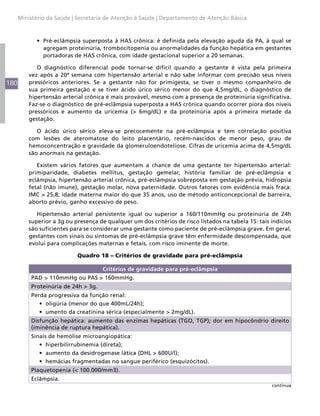 180
Ministério da Saúde | Secretaria de Atenção à Saúde | Departamento de Atenção Básica
•	 Pré-eclâmpsia superposta à HAS crônica: é definida pela elevação aguda da PA, à qual se
agregam proteinúria, trombocitopenia ou anormalidades da função hepática em gestantes
portadoras de HAS crônica, com idade gestacional superior a 20 semanas.
O diagnóstico diferencial pode tornar-se difícil quando a gestante é vista pela primeira
vez após a 20ª semana com hipertensão arterial e não sabe informar com precisão seus níveis
pressóricos anteriores. Se a gestante não for primigesta, se tiver o mesmo companheiro de
sua primeira gestação e se tiver ácido úrico sérico menor do que 4,5mg/dL, o diagnóstico de
hipertensão arterial crônica é mais provável, mesmo com a presença de proteinúria significativa.
Faz-se o diagnóstico de pré-eclâmpsia superposta a HAS crônica quando ocorrer piora dos níveis
pressóricos e aumento da uricemia (> 6mg/dL) e da proteinúria após a primeira metade da
gestação.
O ácido úrico sérico eleva-se precocemente na pré-eclâmpsia e tem correlação positiva
com lesões de ateromatose do leito placentário, recém-nascidos de menor peso, grau de
hemoconcentração e gravidade da glomeruloendoteliose. Cifras de uricemia acima de 4,5mg/dL
são anormais na gestação.
Existem vários fatores que aumentam a chance de uma gestante ter hipertensão arterial:
primiparidade, diabetes mellitus, gestação gemelar, história familiar de pré-eclâmpsia e
eclâmpsia, hipertensão arterial crônica, pré-eclâmpsia sobreposta em gestação prévia, hidropsia
fetal (não imune), gestação molar, nova paternidade. Outros fatores com evidência mais fraca:
IMC > 25,8; idade materna maior do que 35 anos, uso de método anticoncepcional de barreira,
aborto prévio, ganho excessivo de peso.
Hipertensão arterial persistente igual ou superior a 160/110mmHg ou proteinúria de 24h
superior a 3g ou presença de qualquer um dos critérios de risco listados na tabela 15: tais indícios
são suficientes para se considerar uma gestante como paciente de pré-eclâmpsia grave. Em geral,
gestantes com sinais ou sintomas de pré-eclâmpsia grave têm enfermidade descompensada, que
evolui para complicações maternas e fetais, com risco iminente de morte.
Quadro 18 – Critérios de gravidade para pré-eclâmpsia
Critérios de gravidade para pré-eclâmpsia
PAD > 110mmHg ou PAS > 160mmHg.
Proteinúria de 24h > 3g.
Perda progressiva da função renal:
•	 oligúria (menor do que 400mL/24h);
•	 umento da creatinina sérica (especialmente > 2mg/dL).
Disfunção hepática: aumento das enzimas hepáticas (TGO, TGP); dor em hipocôndrio direito
(iminência de ruptura hepática).
Sinais de hemólise microangiopática:
•	 hiperbilirrubinemia (direta);
•	 aumento da desidrogenase lática (DHL > 600U/l);
•	 hemácias fragmentadas no sangue periférico (esquizócitos).
Plaquetopenia (< 100.000/mm3).
Eclâmpsia.
continua
 