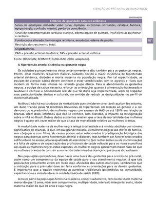 181
ATENÇÃO AO PRÉ-NATAL DE BAIXO RISCO
Critérios de gravidade para pré-eclâmpsia
Sinais de eclâmpsia iminente: visão turva, diplopia, escotomas cintilantes, cefaleia, tontura,
epigastralgia, confusão mental, perda da consciência.
Sinais de descompensação cardíaca: cianose, edema agudo de pulmão, insuficiências pulmonar
e cardíaca.
Fundoscopia alterada: hemorragia retiniana, exsudatos, edema de papila.
Restrição do crescimento fetal.
Oligodrâmnio.
PAD = pressão arterial diastólica; PAS = pressão arterial sistólica.
Fonte: (DUNCAN; SCHMIDT; GUIGLIANI, 2004, adaptado).
A hipertensão arterial sistêmica na gestante negra
Os cuidados e procedimentos vistos anteriormente se dão também para as gestantes negras.
Porém, estas mulheres requerem maiores cuidados devido à maior incidência de hipertensão
arterial sistêmica, diabetes e morte materna na população negra. Por tal especificidade, as
equipes de atenção básica devem conhecer e estar sensibilizadas com os agravos e riscos que
incidem de forma mais intensa no referido grupo étnico. Para o atendimento às gestantes
negras, a equipe de saúde necessita reforçar as orientações quanto à alimentação balanceada e
saudável e verificar a possibilidade real de que tal dieta seja implementada, além de respeitar
suas particularidades étnicas e culturais, no sentido de reduzir as desigualdades no perfil de
morbimortalidade.
No Brasil, não há muitos dados de mortalidade que considerem a variável raça/cor. No entanto,
um dado trazido pelas VI Diretrizes Brasileiras de Hipertensão em relação ao gênero e à cor
demonstrou o predomínio de mulheres negras com excesso de HAS de até 130% em relação às
brancas. Além disso, informou que não se conhece, com exatidão, o impacto da miscigenação
sobre a HAS no Brasil. Outros dados existentes revelam que a taxa de mortalidade das mulheres
negras é quase seis vezes maior do que a taxa de mortalidade relativa às mulheres brancas.
A mortalidade materna da mulher negra relega à orfandade e à miséria absoluta um número
significativo de crianças, já que, em sua grande maioria, as mulheres negras são chefes de família,
sem cônjuges e com filhos. As causas podem estar relacionadas à predisposição biológica das
negras para doenças como hipertensão arterial e diabetes, mas também aos fatores relacionados
à dificuldade de acesso, à baixa qualidade do atendimento (por razões sociais ou de discriminação)
e à falta de ações e de capacitação dos profissionais de saúde voltadas para os riscos específicos
aos quais as mulheres negras estão expostas. As mulheres negras apresentam maior risco do que
as mulheres brancas de contrair e morrer de determinadas doenças cujas causas são evitáveis.
Nas populações quilombolas, deve haver uma busca das gestantes para o início do pré-natal,
assim como um compromisso da equipe de saúde para o seu atendimento regular, já que tais
populações comumente vivem em locais mais afastados dos outros munícipes. Lembramos que
a indicação para o pré-natal deve ser feita conforme as orientações para as demais gestantes.
É importante que a equipe reconheça as parteiras tradicionais quilombolas na comunidade,
capacitando-as e vinculando-as à unidade básica de saúde (UBS).
A maior parte da população feminina brasileira, comprovadamente, tem escolaridade materna
menor do que 12 anos, mães sem companheiros, multiparidade, intervalo interpartal curto, idade
materna maior do que 30 anos e raça negra.
continuação
 