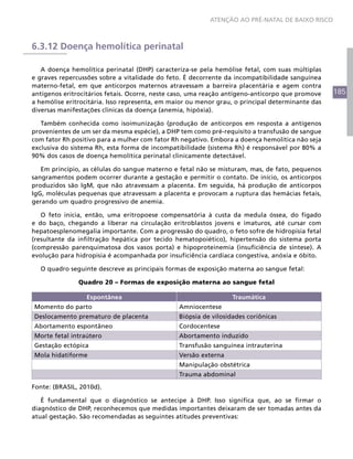 185
ATENÇÃO AO PRÉ-NATAL DE BAIXO RISCO
6.3.12 Doença hemolítica perinatal
A doença hemolítica perinatal (DHP) caracteriza-se pela hemólise fetal, com suas múltiplas
e graves repercussões sobre a vitalidade do feto. É decorrente da incompatibilidade sanguínea
materno-fetal, em que anticorpos maternos atravessam a barreira placentária e agem contra
antígenos eritrocitários fetais. Ocorre, neste caso, uma reação antígeno-anticorpo que promove
a hemólise eritrocitária. Isso representa, em maior ou menor grau, o principal determinante das
diversas manifestações clínicas da doença (anemia, hipóxia).
Também conhecida como isoimunização (produção de anticorpos em resposta a antígenos
provenientes de um ser da mesma espécie), a DHP tem como pré-requisito a transfusão de sangue
com fator Rh positivo para a mulher com fator Rh negativo. Embora a doença hemolítica não seja
exclusiva do sistema Rh, esta forma de incompatibilidade (sistema Rh) é responsável por 80% a
90% dos casos de doença hemolítica perinatal clinicamente detectável.
Em princípio, as células do sangue materno e fetal não se misturam, mas, de fato, pequenos
sangramentos podem ocorrer durante a gestação e permitir o contato. De início, os anticorpos
produzidos são IgM, que não atravessam a placenta. Em seguida, há produção de anticorpos
IgG, moléculas pequenas que atravessam a placenta e provocam a ruptura das hemácias fetais,
gerando um quadro progressivo de anemia.
O feto inicia, então, uma eritropoese compensatória à custa da medula óssea, do fígado
e do baço, chegando a liberar na circulação eritroblastos jovens e imaturos, até cursar com
hepatoesplenomegalia importante. Com a progressão do quadro, o feto sofre de hidropisia fetal
(resultante da infiltração hepática por tecido hematopoiético), hipertensão do sistema porta
(compressão parenquimatosa dos vasos porta) e hipoproteinemia (insuficiência de síntese). A
evolução para hidropisia é acompanhada por insuficiência cardíaca congestiva, anóxia e óbito.
O quadro seguinte descreve as principais formas de exposição materna ao sangue fetal:
Quadro 20 – Formas de exposição materna ao sangue fetal
Espontânea Traumática
Momento do parto Amniocentese
Deslocamento prematuro de placenta Biópsia de vilosidades coriônicas
Abortamento espontâneo Cordocentese
Morte fetal intraútero Abortamento induzido
Gestação ectópica Transfusão sanguínea intrauterina
Mola hidatiforme Versão externa
Manipulação obstétrica
Trauma abdominal
Fonte: (BRASIL, 2010d).
É fundamental que o diagnóstico se antecipe à DHP. Isso significa que, ao se firmar o
diagnóstico de DHP, reconhecemos que medidas importantes deixaram de ser tomadas antes da
atual gestação. São recomendadas as seguintes atitudes preventivas:
 