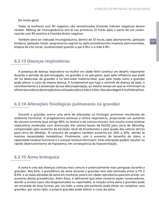 187
ATENÇÃO AO PRÉ-NATAL DE BAIXO RISCO
De modo geral:
Todas as mulheres com Rh negativo não sensibilizadas (Coombs indireto negativo) devem
receber 300mcg de imunoglobulina anti-D nas primeiras 72 horas após o parto de um recém-
nascido com Rh positivo e Coombs direto negativo.
Também deve ser indicada imunoglobulina, dentro de 72 horas, após abortamento, gestação
ectópica, gestação molar, sangramento vaginal ou após procedimentos invasivos (amniocentese,
biópsia de vilo corial, cordocentese) quando o pai é Rh+ e a mãe é Rh-.
6.3.13 Doenças respiratórias
A presença de doença respiratória na mulher em idade fértil constitui um desafio importante
durante o período de pré-concepção, na gravidez e no pós-parto, quer pela influência que pode
ter no desenrolar da gravidez e no bem-estar materno-fetal, quer pelo modo como a gravidez
pode alterar o curso da mesma doença. É fundamental que haja o controle da doença de base, o
reconhecimento e a prevenção da sua descompensação, ao mesmo tempo em que se minimizam os
efeitossecundáriosdasterapêuticasutilizadassobreamãeeofeto.Estaabordagemémultidisciplinar.
6.3.14 Alterações fisiológicas pulmonares na gravidez
Durante a gravidez ocorre uma série de alterações na fisiologia pulmonar resultantes do
ambiente hormonal. A progesterona estimula o centro respiratório, propiciando um aumento
do volume-corrente (que atinge 40% no termo) e do volume-minuto. Isto resulta numa alcalose
respiratória moderada, com diminuição dos valores basais de PaCO2 para cerca de 30mmHg,
compensados pelo aumento da excreção renal de bicarbonato e pela queda dos valores séricos
para cerca de 20mEq/L. O consumo de oxigênio também aumenta em 20% a 30%, devido às
maiores necessidades metabólicas. Finalmente, com o aumento do tamanho do útero, a
capacidade residual funcional e o volume residual diminuem. Estas alterações podem resultar no
rápido desenvolvimento de hipoxemia, em consequência da hipoventilação.
6.3.15 Asma brônquica
A asma é uma das doenças crônicas mais comuns e potencialmente mais perigosas durante a
gravidez. Nos EUA, a prevalência da asma durante a gravidez tem sido estimada entre 3,7% e
8,4%, e as taxas elevadas de asma em mulheres jovens em idade reprodutiva parecem prever um
aumento destas prevalências. Além disso, é admissível que estes números sejam conservadores,
devido a muitos casos não diagnosticados ou reportados. A relação entre asma e gravidez pode
ser encarada de duas formas: por um lado, a asma pré-existente pode afetar ou complicar uma
gravidez; por outro lado, a própria gravidez pode alterar o curso da asma.
 