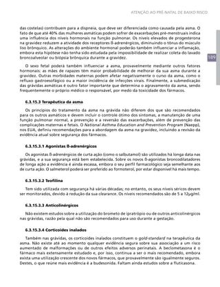 189
ATENÇÃO AO PRÉ-NATAL DE BAIXO RISCO
das costelas) contribuem para a dispneia, que deve ser diferenciada como causada pela asma. O
fato de que até 40% das mulheres asmáticas podem sofrer de exacerbações pré-menstruais indica
uma influência dos níveis hormonais na função pulmonar. Os níveis elevados de progesterona
na gravidez reduzem a atividade dos receptores ß-adrenérgicos, diminuindo o tônus do músculo
liso brônquico. As alterações do ambiente hormonal poderão também influenciar a inflamação,
embora esta hipótese não tenha sido estudada pela impossibilidade de realizar coleta do lavado
broncoalveolar ou biópsia brônquica durante a gravidez.
O sexo fetal poderá também influenciar a asma, provavelmente mediante outros fatores
hormonais: as mães de rapazes têm maior probabilidade de melhorar da sua asma durante a
gravidez. Outras morbidades maternas podem afetar negativamente o curso da asma, como o
refluxo gastroesofágico ou a maior incidência de infecções virais. Finalmente, a submedicação
das grávidas asmáticas é outro fator importante que determina o agravamento da asma, sendo
frequentemente o próprio médico o responsável, por medo da toxicidade dos fármacos.
6.3.15.3 Terapêutica da asma
Os princípios do tratamento da asma na grávida não diferem dos que são recomendados
para os outros asmáticos e devem incluir o controle ótimo dos sintomas, a manutenção de uma
função pulmonar normal, a prevenção e a reversão das exacerbações, além de prevenção das
complicações maternas e fetais. O National Asthma Education and Prevention Program (Naepp),
nos EUA, definiu recomendações para a abordagem da asma na gravidez, incluindo a revisão da
evidência atual sobre segurança dos fármacos.
6.3.15.3.1 Agonistas ß-adrenérgicos
Os agonistas ß-adrenérgicos de curta ação (como o salbutamol) são utilizados há longa data nas
grávidas, e a sua segurança está bem estabelecida. Sobre os novos ß-agonistas broncodilatadores
de longa ação a evidência é ainda escassa, embora o seu perfil farmacológico seja semelhante aos
de curta ação. O salmeterol poderá ser preferido ao formoterol, por estar disponível há mais tempo.
6.3.15.3.2 Teofilina
Tem sido utilizada com segurança há várias décadas; no entanto, os seus níveis séricos devem
ser monitorados, devido à redução da sua clearance. Os níveis recomendados são de 5 a 12μg/ml.
6.3.15.3.3 Anticolinérgicos
Não existem estudos sobre a utilização do brometo de ipratrópio ou de outros anticolinérgicos
nas grávidas, razão pela qual não são recomendados para uso durante a gestação.
6.3.15.3.4 Corticoides inalados
Também nas grávidas, os corticoides inalados constituem o gold-standard na terapêutica da
asma. Não existe até ao momento qualquer evidência segura sobre sua associação a um risco
aumentado de malformações ou de outros efeitos adversos perinatais. A beclometasona é o
fármaco mais extensamente estudado e, por isso, continua a ser o mais recomendado, embora
exista uma utilização crescente dos novos fármacos, que provavelmente são igualmente seguros.
Destes, o que reúne mais evidência é a budesonida. Faltam ainda estudos sobre a fluticasona.
 