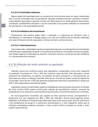 190
Ministério da Saúde | Secretaria de Atenção à Saúde | Departamento de Atenção Básica
6.3.15.3.5 Corticoides sistêmicos
Alguns dados têm apontado para um aumento do risco de baixo peso ao nascer relacionado
com o uso de corticoides orais ou parenterais. Quando utilizados durante o primeiro trimestre,
existe também associação a casos de crianças com lábio leporino ou fenda palatina. No entanto,
a avaliação custo/benefício favorece o uso de corticoides orais quando indicados no tratamento
da asma grave ou de exacerbações graves.
6.3.15.3.6 Inibidores dos leucotrienos
Praticamente não existem dados sobre a utilização e a segurança de fármacos como o
montelukast e o zafirlukast. O Naepp sugere o seu uso nas mulheres que já estavam medicadas
com estes fármacos antes de engravidar e tinham um bom controle da asma.
6.3.15.3.7 Anti-histamínicos
Como observado, a abordagem da asma nas grávidas segue de um modo geral as recomendações
existentes para a população em geral. O controle da asma deve ser otimizado antes da concepção,
com ênfase especial na educação da paciente, incluindo a técnica correta de uso dos inaladores
e o conhecimento dos sintomas.
6.3.16 Infecção do trato urinário na gestação
Infecção comum em mulheres jovens, que representa a complicação clínica mais frequente
na gestação, ocorrendo em 17% a 20% das mulheres nesse período. Está associada à rotura
prematura de membranas, ao aborto, ao trabalho de parto prematuro, à corioamnionite, ao
baixo peso ao nascer, à infecção neonatal, além de ser uma das principais causas de septicemia
na gravidez. Cerca de 2% a 10% das gestantes apresentam bacteriúria assintomática, sendo que
25% a 35% desenvolvem pielonefrite aguda.
A gestação ocasiona modificações, algumas mediadas por hormônios que favorecem a infecção
do trato urinário (ITU): estase urinária pela redução do peristaltismo ureteral, aumento da
produção de urina, glicosúria e aminoacidúria favorecendo o crescimento bacteriano e infecções.
Os micro-organismos envolvidos são aqueles da flora perineal normal, principalmente a
Escherichia coli, que responde por 80% a 90% das infecções. Outros gram-negativos (como
Klebsiella, Enterobacter e Proteus) respondem pela maioria dos outros casos, além do enterococo
e do estreptococo do grupo B. A bacteriúria assintomática é a mais frequente, sendo que as
infecções sintomáticas poderão acometer o trato urinário inferior (cistites) ou, ainda, o trato
superior (pielonefrite).
 