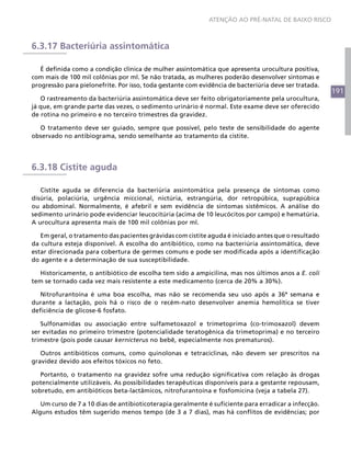 191
ATENÇÃO AO PRÉ-NATAL DE BAIXO RISCO
6.3.17 Bacteriúria assintomática
É definida como a condição clínica de mulher assintomática que apresenta urocultura positiva,
com mais de 100 mil colônias por ml. Se não tratada, as mulheres poderão desenvolver sintomas e
progressão para pielonefrite. Por isso, toda gestante com evidência de bacteriúria deve ser tratada.
O rastreamento da bacteriúria assintomática deve ser feito obrigatoriamente pela urocultura,
já que, em grande parte das vezes, o sedimento urinário é normal. Este exame deve ser oferecido
de rotina no primeiro e no terceiro trimestres da gravidez.
O tratamento deve ser guiado, sempre que possível, pelo teste de sensibilidade do agente
observado no antibiograma, sendo semelhante ao tratamento da cistite.
6.3.18 Cistite aguda
Cistite aguda se diferencia da bacteriúria assintomática pela presença de sintomas como
disúria, polaciúria, urgência miccional, nictúria, estrangúria, dor retropúbica, suprapúbica
ou abdominal. Normalmente, é afebril e sem evidência de sintomas sistêmicos. A análise do
sedimento urinário pode evidenciar leucocitúria (acima de 10 leucócitos por campo) e hematúria.
A urocultura apresenta mais de 100 mil colônias por ml.
Em geral, o tratamento das pacientes grávidas com cistite aguda é iniciado antes que o resultado
da cultura esteja disponível. A escolha do antibiótico, como na bacteriúria assintomática, deve
estar direcionada para cobertura de germes comuns e pode ser modificada após a identificação
do agente e a determinação de sua susceptibilidade.
Historicamente, o antibiótico de escolha tem sido a ampicilina, mas nos últimos anos a E. coli
tem se tornado cada vez mais resistente a este medicamento (cerca de 20% a 30%).
Nitrofurantoína é uma boa escolha, mas não se recomenda seu uso após a 36ª semana e
durante a lactação, pois há o risco de o recém-nato desenvolver anemia hemolítica se tiver
deficiência de glicose-6 fosfato.
Sulfonamidas ou associação entre sulfametoxazol e trimetoprima (co-trimoxazol) devem
ser evitadas no primeiro trimestre (potencialidade teratogênica da trimetoprima) e no terceiro
trimestre (pois pode causar kernicterus no bebê, especialmente nos prematuros).
Outros antibióticos comuns, como quinolonas e tetraciclinas, não devem ser prescritos na
gravidez devido aos efeitos tóxicos no feto.
Portanto, o tratamento na gravidez sofre uma redução significativa com relação às drogas
potencialmente utilizáveis. As possibilidades terapêuticas disponíveis para a gestante repousam,
sobretudo, em antibióticos beta-lactâmicos, nitrofurantoína e fosfomicina (veja a tabela 27).
Um curso de 7 a 10 dias de antibioticoterapia geralmente é suficiente para erradicar a infecção.
Alguns estudos têm sugerido menos tempo (de 3 a 7 dias), mas há conflitos de evidências; por
 