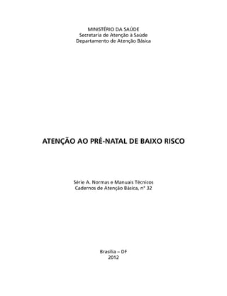 MINISTÉRIO DA SAÚDE
Secretaria de Atenção à Saúde
Departamento de Atenção Básica
ATENÇÃO AO PRÉ-NATAL DE BAIXO RISCO
Série A. Normas e Manuais Técnicos
Cadernos de Atenção Básica, n° 32
Brasília – DF
2012
 
