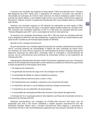 199
ATENÇÃO AO PRÉ-NATAL DE BAIXO RISCO
A amostra com resultado não reagente no teste rápido 1 (TR1) será definida como: “Amostra
Não Reagente para HIV”. Neste caso, o diagnóstico da infecção é concluído, não havendo a
necessidade da realização de nenhum teste adicional. Os fatores biológicos podem limitar a
precisão dos testes rápidos, o que também pode ocorrer com os testes convencionais usados em
laboratório. Todavia, se existir a suspeita de infecção pelo HIV, nova testagem deve ser realizada
após 30 dias.
Amostras com resultado reagente no TR1 deverão ser submetidas ao teste rápido 2 (TR2).
Quando disponível no serviço de saúde, o Imunoblot rápido também poderá ser utilizado como
TR2. Amostras com resultados reagentes no TR1 e no TR2 terão seu resultado definido como:
“Amostra Reagente para HIV”, sem a necessidade de nenhum teste adicional.
As amostras com resultados discordantes entre TR1 e TR2 não terão seu resultado definido.
Caso o diagnóstico definitivo não seja estabelecido, a gestante deverá ser encaminhada ao pré-
natal de alto risco/Serviço de Atenção Especializada em DST/Aids.
Quando iniciar a terapia antirretroviral:
No pré-natal de alto risco, medidas específicas deverão ser tomadas: detalhamento da história
clínica, incluindo presença de comorbidades e hábitos de vida; realização de exame físico,
com enfoque nos sinais clínicos sugestivos de manifestações da doença; avaliação laboratorial
específica; prevenção da tuberculose; orientação sobre as indicações e contraindicações de
vacinas; uso de antirretrovirais para profilaxia da transmissão vertical ou do tratamento da
infecção pelo HIV.
Toda gestante infectada pelo HIV deve receber Tarv durante a gestação; para isso, é necessário
detectar as dificuldades de compreensão e outros obstáculos à adesão ao tratamento, garantindo
o acesso da gestante às informações claras sobre:
•	 Os objetivos do tratamento;
•	 O significado dos exames de carga viral e de contagem de LT-CD4+;
•	 A necessidade de adesão ao regime terapêutico proposto;
•	 Os efeitos adversos potenciais para a mãe e o feto;
•	 Os medicamentos que compõem o esquema e seus mecanismos de ação;
•	 A importância de evitar o uso de bebidas alcoólicas e drogas recreacionais;
•	 A importância do uso sistemático de preservativos;
•	 A necessidade de realização periódica das consultas e dos exames de seguimento.
A indicação de Tarv na gestação pode ter dois objetivos: profilaxia da transmissão vertical ou
tratamento da infecção pelo HIV.
Gestantes assintomáticas com contagem de LT-CD4+>350 céls./mm³ têm baixo risco de
progressão para Aids e não seriam candidatas a receber esquema antirretroviral caso não
estivessem grávidas. Nestes casos, a terapia antirretroviral (Tarv) objetiva a prevenção da
transmissão vertical e está recomendada para gestantes que não possuem indicação de tratar a
 