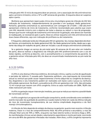 200
Ministério da Saúde | Secretaria de Atenção à Saúde | Departamento de Atenção Básica
infecção pelo HIV. O início do esquema deve ser precoce, com a associação de três antirretrovirais
após o primeiro trimestre, entre a 14ª e a 28ª semanas de gravidez. O esquema deve ser suspenso
após o parto.
Mulheres que apresentam repercussão clínica e/ou imunológica grave da infecção do HIV têm
indicação de tratamento, independentemente da gravidez e em qualquer idade gestacional.
Portanto, gestantes sintomáticas ou assintomáticas com contagem de LT-CD4+ ≤ 350 céls./mm³
apresentam critérios de início de tratamento, conforme recomendado para adultos que vivem
com HIV, devendo iniciá-lo com o objetivo de tratar a doença ou reduzir o risco de progressão.
Sempre que houver indicação de tratamento antirretroviral na gestação, este deverá ser mantido
(e readequado, se necessário) após o parto. Deve-se utilizar esquema com três antirretrovirais de
duas classes diferentes, seja com indicação de profilaxia ou de tratamento.
É frequente a detecção tardia da infecção pelo HIV em gestantes. Seu manejo dependerá de diver-
sos fatores, principalmente da idade gestacional (IG). Na idade gestacional tardia, desde que a ges-
tante não esteja em trabalho de parto, deve ser iniciado o uso de terapia antirretroviral combinada.
Se a gestante chegar ao serviço de pré-natal após 36 semanas de IG sem estar em trabalho
de parto, deve-se realizar o diagnóstico da infecção pelo HIV preferencialmente com o uso de
testes rápidos, conforme já descrito, com o aconselhamento e o consentimento da paciente. Se
a gestante estiver infectada pelo HIV, ela deve ser encaminhada imediatamente ao pré-natal de
alto risco.
6.3.23 Sífilis
A sífilis é uma doença infecciosa sistêmica, de evolução crônica, sujeita a surtos de agudização
e períodos de latência. É causada pelo Treponema pallidum, uma espiroqueta de transmissão
sexual ou vertical que pode causar respectivamente a forma adquirida ou congênita da doença.
Seu diagnóstico e seu tratamento podem ser realizados com baixo custo e pouca ou nenhuma
dificuldade operacional. No Brasil, a prevalência de sífilis em gestantes é de 1,6%. São estimadas
12 mil crianças que nascem com sífilis congênita. Entre os casos notificados em 2004, 78,8% das
mães realizaram pré-natal.
A sífilis na gestação requer intervenção imediata, para que se reduza ao máximo a possibilidade
de transmissão vertical.
A sífilis congênita é um agravo de notificação compulsória, sendo considerada como verdadeiro
evento marcador da qualidade de assistência à saúde materno-fetal em razão da efetiva redução
do risco de transmissão transplacentária, de sua relativa simplicidade diagnóstica e do fácil
manejo clínico/terapêutico.
A infecção do feto depende do estágio da doença na gestante: quanto mais recente a infecção
materna, maior é o risco de comprometimento fetal. Na sífilis primária e secundária, o risco de
infecção fetal varia de 70% a 100%, enquanto nas fases latente tardia e terciária chega a 30%.
As manifestações clínicas variam desde o abortamento espontâneo à morte perinatal, ocorrendo
em cerca de 40% das gestantes infectadas não tratadas. Além disso, a sífilis congênita representa
 