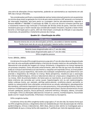 201
ATENÇÃO AO PRÉ-NATAL DE BAIXO RISCO
uma série de alterações clínicas importantes, podendo ser assintomática ao nascimento em até
50% das crianças infectadas.
Tais considerações justificam a necessidade de realizar testes sistematicamente com as pacientes
no mínimo duas vezes na gestação (no início do pré-natal e próximo à 30ª semana) e no momento
da internação hospitalar, seja para parto ou curetagem uterina pós-abortamento, segundo a
Portaria MS/GM nº 766/2004. A realização do VDRL no início do terceiro trimestre permite que
o tratamento materno seja instituído e finalizado até 30 dias antes do parto, intervalo mínimo
necessário para que o recém-nascido seja considerado tratado intraútero. Quando o teste é feito
durante a internação para o parto, além de interromper a evolução da infecção e suas sequelas
irreversíveis, ele possibilita o tratamento precoce da criança.
Quadro 22 – Classificação da sífilis
Sífilis adquirida
Recente (menos de um ano de evolução): primária, secundária e latente recente;
Tardia (com mais de um ano de evolução): latente tardia e terciária.
Sífilis congênita
Recente (casos diagnosticados até o 2° ano de vida);
Tardia (casos diagnosticados após o 2° ano de vida);
Sífilis congênita precoce.
Fonte: (BRASIL, 2005e).
A síndrome clínica da sífilis congênita precoce surge até o 2º ano de vida e deve ser diagnosticada
por meio de uma avaliação epidemiológica criteriosa da situação materna e de avaliações clínica,
laboratorial e de estudos de imagem na criança. Entretanto, o diagnóstico na criança representa
um processo complexo. Como discutido anteriormente, além do fato de que mais da metade de
todas as crianças é assintomática ao nascimento e, naquelas com expressão clínica, os sinais podem
ser discretos ou pouco específicos, não existe uma avaliação complementar para determinar com
precisão o diagnóstico da infecção na criança. Nesta perspectiva, ressalta-se que a associação
de critérios epidemiológicos, clínicos e laboratoriais deve ser a base para o diagnóstico da sífilis
na criança. Além da prematuridade e do baixo peso ao nascimento, as principais características
desta síndrome são excluídas por outras causas: hepatomegalia com ou sem esplenomegalia,
lesões cutâneas (como, por exemplo, pênfigo palmo-plantar, condiloma plano), periostite ou
osteíte ou osteocondrite (com alterações características ao estudo radiológico), pseudoparalisia
dos membros, sofrimento respiratório com ou sem pneumonia, rinite serosanguinolenta, icterícia,
anemia e linfadenopatia generalizada (principalmente epitroclear). Outras características clínicas
incluem: petéquias, púrpura, fissura peribucal, síndrome nefrótica, hidropsia, edema, convulsão
e meningite. Entre as alterações laboratoriais incluem-se: anemia, trombocitopenia, leucocitose
(pode ocorrer reação leucemoide, linfocitose e monocitose) ou leucopenia.
Sífilis congênita tardia:
A síndrome clínica da sífilis congênita tardia surge após o 2º ano de vida. Da mesma forma que
na sífilis congênita precoce, o diagnóstico deve ser estabelecido por meio da associação de critérios
epidemiológicos, clínicos e laboratoriais. Além disso, deve-se estar atento na investigação para a
possibilidade de que a criança tenha sido exposta ao T. pallidum por meio de exposição sexual.
 