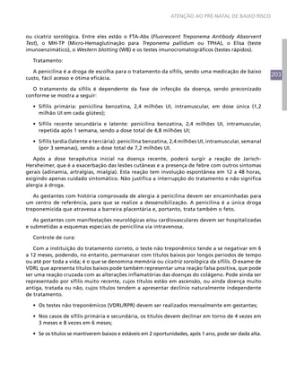 203
ATENÇÃO AO PRÉ-NATAL DE BAIXO RISCO
ou cicatriz sorológica. Entre eles estão o FTA-Abs (Fluorescent Treponema Antibody Absorvent
Test), o MH-TP (Micro-Hemaglutinação para Treponema pallidum ou TPHA), o Elisa (teste
imunoenzimático), o Western blotting (WB) e os testes imunocromatográficos (testes rápidos).
Tratamento:
A penicilina é a droga de escolha para o tratamento da sífilis, sendo uma medicação de baixo
custo, fácil acesso e ótima eficácia.
O tratamento da sífilis é dependente da fase de infecção da doença, sendo preconizado
conforme se mostra a seguir:
•	 Sífilis primária: penicilina benzatina, 2,4 milhões UI, intramuscular, em dose única (1,2
milhão UI em cada glúteo);
•	 Sífilis recente secundária e latente: penicilina benzatina, 2,4 milhões UI, intramuscular,
repetida após 1 semana, sendo a dose total de 4,8 milhões UI;
•	 Sífilis tardia (latente e terciária): penicilina benzatina, 2,4 milhões UI, intramuscular, semanal
(por 3 semanas), sendo a dose total de 7,2 milhões UI.
Após a dose terapêutica inicial na doença recente, poderá surgir a reação de Jarisch-
Herxheimer, que é a exacerbação das lesões cutâneas e a presença de febre com outros sintomas
gerais (adinamia, artralgias, mialgia). Esta reação tem involução espontânea em 12 a 48 horas,
exigindo apenas cuidado sintomático. Não justifica a interrupção do tratamento e não significa
alergia à droga.
As gestantes com história comprovada de alergia à penicilina devem ser encaminhadas para
um centro de referência, para que se realize a dessensibilização. A penicilina é a única droga
treponemicida que atravessa a barreira placentária e, portanto, trata também o feto.
As gestantes com manifestações neurológicas e/ou cardiovasculares devem ser hospitalizadas
e submetidas a esquemas especiais de penicilina via intravenosa.
Controle de cura:
Com a instituição do tratamento correto, o teste não treponêmico tende a se negativar em 6
a 12 meses, podendo, no entanto, permanecer com títulos baixos por longos períodos de tempo
ou até por toda a vida; é o que se denomina memória ou cicatriz sorológica da sífilis. O exame de
VDRL que apresenta títulos baixos pode também representar uma reação falsa positiva, que pode
ser uma reação cruzada com as alterações inflamatórias das doenças do colágeno. Pode ainda ser
representado por sífilis muito recente, cujos títulos estão em ascensão, ou ainda doença muito
antiga, tratada ou não, cujos títulos tendem a apresentar declínio naturalmente independente
de tratamento.
•	 Os testes não treponêmicos (VDRL/RPR) devem ser realizados mensalmente em gestantes;
•	 Nos casos de sífilis primária e secundária, os títulos devem declinar em torno de 4 vezes em
3 meses e 8 vezes em 6 meses;
•	 Se os títulos se mantiverem baixos e estáveis em 2 oportunidades, após 1 ano, pode ser dada alta.
 