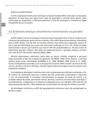 204
Ministério da Saúde | Secretaria de Atenção à Saúde | Departamento de Atenção Básica
Vigilância epidemiológica:
A sífilis na gestação é doença de notificação compulsória desde 2005; sendo assim, é necessário
identificar os casos para que possa haver ações de prevenção e controle deste agravo. Após
confirmação do diagnóstico, a UBS deve preencher a ficha de notificação e remetê-la ao órgão
competente de seu município.
6.3.24 Demais doenças sexualmente transmissíveis na gravidez
As DST podem ocorrer em qualquer momento do período gestacional. Entre as mulheres com
infecções não tratadas por gonorreia e/ou clamídia, 10% a 40% desenvolvem doença inflamatória
pélvica (DIP). Destas, mais de 25% se tornarão inférteis. Para efeito de comparação, observa-se
que a taxa de infertilidade por causas não infecciosas é estimada em 3% a 7%. Dados de países
desenvolvidos indicam que mulheres que tiveram DIP têm probabilidade 6 a 10 vezes maior de
desenvolver gravidez ectópica. Nos países em desenvolvimento, a gravidez ectópica contribui
com mais de 15% das mortes maternas (WHO, 2004).
Abortos espontâneos, natimortos, baixo peso ao nascer, infecção congênita e perinatal
estão associados às DST não tratadas em gestantes (GUTMAN, 1999). Entre homens, a clamídia
também pode causar infertilidade (KARINEN et al., 2004; MARDH, 2004; ELLEY et al., 2005).
Outras consequências associadas ao vírus do papiloma humano (HPV) incluem carcinoma de colo
uterino, de pênis e de ânus. Portanto, atenção especial deve ser dirigida à parceria sexual, para
tratamento imediato.
A estratégia de abordagem sindrômica tem sido recomendada pelo Ministério da Saúde, a fim
de realizar um tratamento oportuno e efetivo das DST, prevenindo complicações e reduzindo
o risco de disseminação. A estratégia instrumentaliza as equipes de saúde da família e as
unidades básicas de saúde, permitindo realizar, durante a primeira consulta da(o) usuária(o), o
aconselhamento, o diagnóstico e o tratamento adequados para cerca de 90% a 92% das DST. Os
casos persistentes (de 8% a 10%) deverão ser encaminhados aos serviços de referência em DST.
Na abordagem sindrômica, as DST são agrupadas por síndromes, como são apresentadas no
quadro a seguir:
 