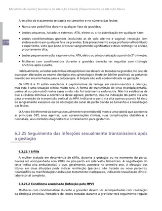 210
Ministério da Saúde | Secretaria de Atenção à Saúde | Departamento de Atenção Básica
A escolha do tratamento se baseia no tamanho e no número das lesões:
•	 Nunca use podofilina durante qualquer fase da gravidez;
•	 Lesões pequenas, isoladas e externas: ATA, eletro ou criocauterização em qualquer fase;
•	 Lesões condilomatosas grandes (excluindo as de colo uterino e vagina): ressecção com
eletrocautério em qualquer fase da gravidez. Este procedimento exige profissional habilitado
e experiente, visto que pode provocar sangramento significativo e deve restringir-se à lesão
propriamente dita;
•	 Lesões pequenas em colo, vagina e vulva: ATA, eletro ou criocauterização a partir do 2º trimestre;
•	 Mulheres com condilomatose durante a gravidez deverão ser seguidas com citologia
oncótica após o parto.
Habitualmente, as lesões subclínicas intraepiteliais não devem ser tratadas na gravidez. No caso de
quaisquer alterações ao exame citológico e/ou ginecológico (teste de Schiller positivo), as gestantes
deverão ser encaminhadas para a colposcopia. A biópsia não está contraindicada na gestação.
Os HPV 6 e 11 estão associados à papilomatose de laringe em recém-nascidos e crianças,
mas esta é uma situação clínica muito rara. A forma de transmissão do vírus (transplacentária,
perinatal ou pós-natal) nestes casos ainda não foi totalmente esclarecida. Não há evidências de
que a cesárea diminua a ocorrência desse agravo; portanto, não há indicação do parto via alta
para prevenção da transmissão vertical do HPV. Indica-se o parto via alta apenas quando há risco
de sangramento excessivo ou de obstrução do canal de parto devido ao tamanho e à localização
das lesões.
O Anexo B (referente às doenças sexualmente transmissíveis) mostra uma tabela que apresenta
as principais DST, seus agentes, suas apresentações clínicas, suas complicações obstétricas e
neonatais, seus métodos diagnósticos e o tratamento para gestantes.
6.3.25 Seguimento das infecções sexualmente transmissíveis após
a gestação
6.3.25.1 Sífilis
A mulher tratada em decorrência de sífilis, durante a gestação ou no momento do parto,
deverá ser acompanhada com VDRL no pós-parto em intervalos trimestrais. A negativação do
teste indica alta ambulatorial, o que, geralmente, acontece no primeiro ano. A elevação dos
títulos em duas diluições pode indicar reinfecção (parceiro não tratado ou novo parceiro),
neurossífilis ou manifestações tardias por tratamento inadequado, indicando reavaliação clínico-
laboratorial completa.
6.3.25.2 Condiloma acuminado (infecção pelo HPV)
Mulheres com condilomatose durante a gravidez devem ser acompanhadas com realização
da citologia oncótica. Portadora de lesões tratadas durante a gravidez terá seguimento regular
 