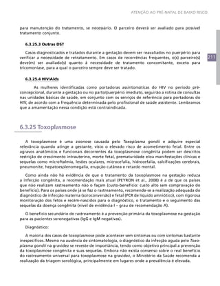 211
ATENÇÃO AO PRÉ-NATAL DE BAIXO RISCO
para manutenção do tratamento, se necessário. O parceiro deverá ser avaliado para possível
tratamento conjunto.
6.3.25.3 Outras DST
Casos diagnosticados e tratados durante a gestação devem ser reavaliados no puerpério para
verificar a necessidade de retratamento. Em casos de recorrências frequentes, o(s) parceiro(s)
deve(m) ser avaliado(s) quanto à necessidade de tratamento concomitante, exceto para
tricomoníase, para a qual o parceiro sempre deve ser tratado.
6.3.25.4 HIV/Aids
	 As mulheres identificadas como portadoras assintomáticas do HIV no período pré-
concepcional, durante a gestação ou no parto/puerpério imediato, seguirão a rotina de consultas
nas unidades básicas de saúde, em conjunto com os serviços de referência para portadoras do
HIV, de acordo com a frequência determinada pelo profissional de saúde assistente. Lembramos
que a amamentação nessa condição está contraindicada.
6.3.25 Toxoplasmose
A toxoplasmose é uma zoonose causada pelo Toxoplasma gondii e adquire especial
relevância quando atinge a gestante, visto o elevado risco de acometimento fetal. Entre os
agravos anatômicos e funcionais decorrentes da toxoplasmose congênita podem ser descritos
restrição de crescimento intrauterino, morte fetal, prematuridade e/ou manifestações clínicas e
sequelas como microftalmia, lesões oculares, microcefalia, hidrocefalia, calcificações cerebrais,
pneumonite, hepatoesplenomegalia, erupção cutânea e retardo mental.
Como ainda não há evidência de que o tratamento da toxoplasmose na gestação reduza
a infecção congênita, a recomendação mais atual (PEYRON et al., 2008) é a de que os países
que não realizam rastreamento não o façam (custo-benefício: custo alto sem comprovação do
benefício). Para os países onde já se faz o rastreamento, recomenda-se a realização adequada do
diagnóstico de infecção materna (soroconversão) e fetal (PCR de líquido amniótico), com rigorosa
monitoração dos fetos e recém-nascidos para o diagnóstico, o tratamento e o seguimento das
sequelas da doença congênita (nível de evidência I – grau de recomendação A).
O benefício secundário do rastreamento é a prevenção primária da toxoplasmose na gestação
para as pacientes soronegativas (IgG e IgM negativas).
Diagnóstico:
A maioria dos casos de toxoplasmose pode acontecer sem sintomas ou com sintomas bastante
inespecíficos. Mesmo na ausência de sintomatologia, o diagnóstico da infecção aguda pelo Toxo-
plasma gondii na gravidez se reveste de importância, tendo como objetivo principal a prevenção
da toxoplasmose congênita e suas sequelas. Embora não exista consenso sobre o real benefício
do rastreamento universal para toxoplasmose na gravidez, o Ministério da Saúde recomenda a
realização da triagem sorológica, principalmente em lugares onde a prevalência é elevada.
 