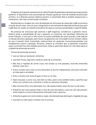 212
Ministério da Saúde | Secretaria de Atenção à Saúde | Departamento de Atenção Básica
O objetivo principal do rastreamento é a identificação de gestantes suscetíveis para seguimento
posterior. O seguimento visa à prevenção da infecção aguda por meio de medidas de prevenção
primária. Já a detecção precoce objetiva prevenir a transmissão fetal e também proporcionar o
tratamento, caso haja contaminação intraútero.
Recomenda-se a triagem por meio da detecção de anticorpos da classe IgG e IgM na primeira
consulta de pré-natal, uma vez que o diagnóstico é eminentemente laboratorial (sendo que para
a IgM deve ser usado um método enzimático de captura com boa sensibilidade e especificidade).
Na presença de anticorpos IgG positivos e IgM negativos, considera-se a gestante imune.
Embora exista a possibilidade de que a gestante se contamine com genótipos diferentes da
primo-infecção, o risco para o feto ocorre na quase totalidade das vezes quando a mãe adquire
a infecção durante a gestação, pelo menos nas gestantes com imunidade normal. Existem relatos
de que é possível haver transmissão materno-fetal em gestantes imunocomprometidas com
toxoplasmose prévia à gestação. Portanto, embora se considere que as gestantes suscetíveis
sejam o principal foco das medidas preventivas, todas as gestantes devem ser instruídas sobre os
cuidados de prevenção primária.
Formas de prevenção primária:
•	 Lave as mãos ao manipular alimentos;
•	 Lave bem frutas, legumes e verduras antes de se alimentar;
•	 Não faça a ingestão de carnes cruas, mal cozidas ou mal passadas, incluindo embutidos
(salame, copa etc.);
•	 Evite o contato com o solo e a terra de jardim; se isso for indispensável, use luvas e lave bem
as mãos após a atividade;
•	 Evite o contato com fezes de gato no lixo ou no solo;
•	 Após manusear a carne crua, lave bem as mãos, assim como também toda a superfície que
entrou em contato com o alimento e todos os utensílios utilizados;
•	 Não consuma leite e seus derivados crus, não pasteurizados, sejam de vaca ou de cabra;
•	 Proponha que outra pessoa limpe a caixa de areia dos gatos e, caso isso não seja possível,
tente limpá-la e trocá-la diariamente utilizando luvas e pazinha;
•	 Alimente os gatos com carne cozida ou ração, não deixando que eles façam a ingestão de caça;
•	 Lave bem as mãos após o contato com os animais.
 