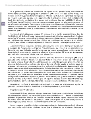 216
Ministério da Saúde | Secretaria de Atenção à Saúde | Departamento de Atenção Básica
Se a gestante suscetível for proveniente de região de alta endemicidade, ela deverá ter
rastreamento adicional, com pesquisa de anticorpos IgM e IgG a cada dois ou três meses, com
método enzimático, para detectar uma possível infecção aguda durante a gravidez. Na vigência
de viragem sorológica, ou seja, com o aparecimento de anticorpos IgG ou IgM (notadamente
IgM), deve-se iniciar imediatamente o uso de espiramicina na dose de 1g (3.000.000 UI), de 8
em 8 horas, via oral. Repita o exame na mesma amostra de sangue em laboratório ou com o kit
de referência padronizado. Caso o exame tenha de ser repetido em outro laboratório, o sangue
deve ser congelado para transporte. (Os laboratórios que realizam sorologia para toxoplasmose
devem estar orientados sobre os procedimentos que devem ser adotados diante da detecção de
anticorpos IgM).
Confirmada a infecção aguda antes da 30ª semana, deve-se manter a espiramicina na dose de
1g (3.000.000 UI), de 8 em 8 horas, via oral, continuamente até o final da gravidez. Se a infecção se
der após a 30ª semana, recomenda-se instituir o tratamento tríplice materno: pirimetamina, 25mg,
de 12/12 horas, por via oral; sulfadiazina, 1.500mg, de 12/12 horas, por via oral; e ácido folínico,
10mg/dia, este imprescindível para a prevenção de aplasia medular causada pela pirimetamina.
A espiramicina não atravessa a barreira placentária, mas tem o efeito de impedir ou retardar
a passagem do Toxoplasma gondii para o feto, diminuindo ou evitando o seu acometimento.
Portanto, não está indicada quando há certeza ou mesmo probabilidade muito grande de
infecção fetal (como quando a gestante adquire a infecção após a 30ª semana). Nestes casos,
está indicado o tratamento tríplice, que atua sobre o feto.
Se no primeiro exame solicitado, na primeira consulta, detectam-se anticorpos IgM, caso a
gestação tenha menos de 16 semanas, deve ser feito imediatamente o teste de avidez de IgG,
na mesma amostra de soro (os laboratórios devem ser instruídos para este procedimento). Na
presença de baixa avidez, pode-se estar diante de uma infecção aguda; a paciente deve ser
chamada e o tratamento com espiramicina deve ser iniciado imediatamente. Na presença de alta
avidez, deve-se considerá-la como diagnóstico de infecção antiga, não havendo necessidade de
tratamento nem de testes adicionais. É importante sempre prestar atenção para a especificação
de validade dos kits, para o bom desempenho dos testes. Nos exames realizados após 16 semanas
de gestação, não há necessidade do teste de avidez, pois mesmo uma avidez alta não descartaria
infecção adquirida durante a gestação, embora possa ser útil para ajudar a determinar a época
em que ocorreu. É importante lembrar que, em algumas pessoas, a avidez dos anticorpos IgG
permanece baixa por mais tempo, não sendo a avidez baixa uma certeza de infecção recente.
Observação: notifique à vigilância epidemiológica os casos de toxoplasmose aguda na
gestação, conforme diretrizes do Ministério da Saúde para os serviços-sentinela.
Diagnóstico de infecção fetal:
Na presença de infecção aguda materna, deverá ser investigada a possibilidade de infecção
fetal mediante a pesquisa do Toxoplasma gondii no líquido amniótico. O melhor exame isolado
para este diagnóstico é a reação em cadeia da polimerase (PCR) no líquido amniótico, que pode
ser feita a partir da 18ª semana de gestação. A PCR comum pode ter muitos falsos positivos e
falsos negativos, sendo indicada atualmente apenas a PCR em tempo real.
Embora o exame ecográfico só diagnostique as complicações da toxoplasmose fetal, lideradas
por hidrocefalia, calcificações cerebrais, ascite fetal e alterações de ecotextura hepática e
 