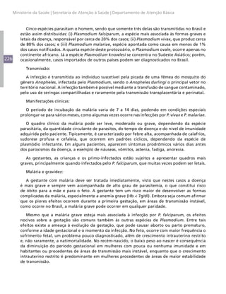 226
Ministério da Saúde | Secretaria de Atenção à Saúde | Departamento de Atenção Básica
Cinco espécies parasitam o homem, sendo que somente três delas são transmitidas no Brasil e
estão assim distribuídas: (i) Plasmodium falciparum, a espécie mais associada às formas graves e
letais da doença, responsável por cerca de 20% dos casos; (ii) Plasmodium vivax, que produz cerca
de 80% dos casos; e (iii) Plasmodium malariae, espécie apontada como causa em menos de 1%
dos casos notificados. A quarta espécie deste protozoário, o Plasmodium ovale, ocorre apenas no
continente africano. Já a espécie Plasmodium knowlesi se concentra no Sudeste Asiático; porém,
ocasionalmente, casos importados de outros países podem ser diagnosticados no Brasil.
Transmissão:
A infecção é transmitida ao indivíduo suscetível pela picada de uma fêmea do mosquito do
gênero Anopheles, infectada pelo Plasmodium, sendo o Anopheles darlingi o principal vetor no
território nacional. A infecção também é possível mediante a transfusão de sangue contaminado,
pelo uso de seringas compartilhadas e raramente pela transmissão transplacentária e perinatal.
Manifestações clínicas:
O período de incubação da malária varia de 7 a 14 dias, podendo em condições especiais
prolongar-se para vários meses, como algumas vezes ocorre nas infecções por P. vivax e P. malariae.
O quadro clínico da malária pode ser leve, moderado ou grave, dependendo da espécie
parasitária, da quantidade circulante de parasitos, do tempo de doença e do nível de imunidade
adquirida pelo paciente. Tipicamente, é caracterizado por febre alta, acompanhada de calafrios,
sudorese profusa e cefaleia, que ocorrem em padrões cíclicos, dependendo da espécie de
plasmódio infectante. Em alguns pacientes, aparecem sintomas prodrômicos vários dias antes
dos paroxismos da doença, a exemplo de náuseas, vômitos, astenia, fadiga, anorexia.
As gestantes, as crianças e os primo-infectados estão sujeitos a apresentar quadros mais
graves, principalmente quando infectados pelo P. falciparum, que muitas vezes podem ser letais.
Malária e gravidez:
A gestante com malária deve ser tratada imediatamente, visto que nestes casos a doença
é mais grave e sempre vem acompanhada de alto grau de parasitemia, o que constitui risco
de óbito para a mãe e para o feto. A gestante tem um risco maior de desenvolver as formas
complicadas da malária, especialmente a anemia grave (Hb < 7g/dl). Embora seja comum afirmar
que os piores efeitos ocorrem durante a primeira gestação, em áreas de transmissão instável,
como ocorre no Brasil, a malária grave pode ocorrer em qualquer paridade.
Mesmo que a malária grave esteja mais associada à infecção por P. falciparum, os efeitos
nocivos sobre a gestação são comuns também às outras espécies de Plasmodium. Entre tais
efeitos existe a ameaça à evolução da gestação, que pode causar aborto ou parto prematuro,
conforme a idade gestacional e o momento da infecção. No feto, ocorre com maior frequência o
sofrimento fetal, um problema pouco diagnosticado, além de crescimento intrauterino restrito
e, não raramente, a natimortalidade. No recém-nascido, o baixo peso ao nascer é consequência
da diminuição do período gestacional em mulheres com pouca ou nenhuma imunidade e em
habitantes ou procedentes de áreas de transmissão mais instável, enquanto que o crescimento
intrauterino restrito é predominante em mulheres procedentes de áreas de maior estabilidade
de transmissão.
 