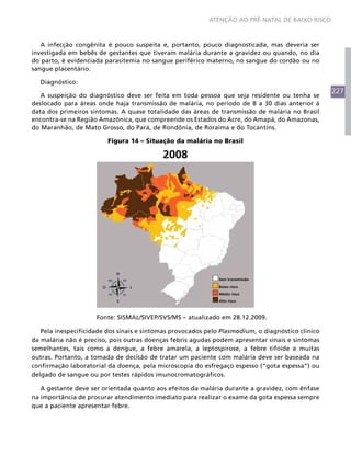 227
ATENÇÃO AO PRÉ-NATAL DE BAIXO RISCO
A infecção congênita é pouco suspeita e, portanto, pouco diagnosticada, mas deveria ser
investigada em bebês de gestantes que tiveram malária durante a gravidez ou quando, no dia
do parto, é evidenciada parasitemia no sangue periférico materno, no sangue do cordão ou no
sangue placentário.
Diagnóstico:
A suspeição do diagnóstico deve ser feita em toda pessoa que seja residente ou tenha se
deslocado para áreas onde haja transmissão de malária, no período de 8 a 30 dias anterior à
data dos primeiros sintomas. A quase totalidade das áreas de transmissão de malária no Brasil
encontra-se na Região Amazônica, que compreende os Estados do Acre, do Amapá, do Amazonas,
do Maranhão, de Mato Grosso, do Pará, de Rondônia, de Roraima e do Tocantins.
Figura 14 – Situação da malária no Brasil
Sem transmissão
Baixo risco
Médio risco
Alto risco
2008
N
L
S
O
NE
SE
NO
SO
Fonte: SISMAL/SIVEP/SVS/MS – atualizado em 28.12.2009.
Pela inespecificidade dos sinais e sintomas provocados pelo Plasmodium, o diagnóstico clínico
da malária não é preciso, pois outras doenças febris agudas podem apresentar sinais e sintomas
semelhantes, tais como a dengue, a febre amarela, a leptospirose, a febre tifoide e muitas
outras. Portanto, a tomada de decisão de tratar um paciente com malária deve ser baseada na
confirmação laboratorial da doença, pela microscopia do esfregaço espesso (“gota espessa”) ou
delgado de sangue ou por testes rápidos imunocromatográficos.
A gestante deve ser orientada quanto aos efeitos da malária durante a gravidez, com ênfase
na importância de procurar atendimento imediato para realizar o exame da gota espessa sempre
que a paciente apresentar febre.
 
