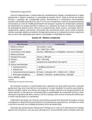 229
ATENÇÃO AO PRÉ-NATAL DE BAIXO RISCO
Tratamento e seguimento:
Uma vez diagnosticada, a malária deve ser imediatamente tratada, considerando-se a idade
gestacional, a espécie causadora e a gravidade do quadro clínico. Todas as formas de malária
durante a gestação são consideradas graves. Recomenda-se o tratamento intra-hospitalar
quando a densidade parasitária for alta (+++) (o que corresponde a mais de 20 parasitos/campo
microscópico ou mais de 10.000 parasitos/mm³ de sangue) e quando for evidenciada a presença
de esquizontes no sangue periférico materno ou a presença de sinais ou sintomas sugestivos
de gravidade da doença (como icterícia ou sangramentos). Assim mesmo, contrações uterinas,
sangramento vaginal, amniorrexe, diminuição dos movimentos fetais, entre outros sintomas,
indicam avaliação obstétrica imediata. O diagnóstico precoce e o tratamento correto e oportuno
são os meios mais adequados para reduzir a gravidade e a letalidade da malária.
Quadro 30 – Malária complicada
Malária complicada, segundo os critérios da OMS
Manifestação Complicação
1. Malária cerebral Convulsões + coma
2. Anemia grave Hb < 7g/dl, Hto < 20%
3. Insuficiência renal aguda Diurese < 400ml/dia ou < 5ml/kg/dia, creatinina > 3,0mg/dl
4. Edema pulmonar
5. Hipoglicemia grave Glicose < 40mg/dl
6. Choque PAS < 70mmHg
7. CIVD* Sangramento espontâneo não vaginal
8. Outras manifestações
•	 Hiperparasitemia > 10.000 parasitos/mm³
•	 Hiperpirexia > 41ºC
•	 Comprometimento hepático Bil total > 3,0mg/dl, AST > 144UI/l, ALT > 150UI/l
•	 Disfunção metabólica Acidose < 15mmol/l , acidose láctica > 45mg/dl
Fonte: (BRASIL, 2009).
Legenda:
*Coagulação intravascular disseminada.
No momento do parto, é recomendável que a gestante que teve malária durante o período
gestacional faça uma nova lâmina no pré-parto e, se este resultado for positivo para malária,
deve-se também coletar uma lâmina do sangue do cordão umbilical e do sangue periférico do
recém-nascido. A mãe deve ser informada sobre a possibilidade de transmissão vertical e estar
alerta para a presença de febre, anemia, icterícia, letargia, entre outros sintomas de malária que
o recém-nascido possa vir a apresentar.
O Ministério da Saúde, por meio de uma política nacional de tratamento da malária, orienta
a terapêutica e disponibiliza gratuitamente os medicamentos antimaláricos, utilizados em todo
o território nacional, em unidades do Sistema Único de Saúde (SUS).
Gestantes que apresentaram infecção por P. falciparum, P. vivax ou P. ovale devem ser tratadas
apenas com cloroquina, uma vez que a primaquina é contraindicada nestas situações, pelo alto
 