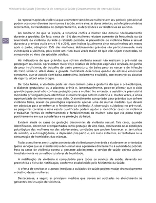 240
Ministério da Saúde | Secretaria de Atenção à Saúde | Departamento de Atenção Básica
As representações da violência que acometem também as mulheres em seu período gestacional
podem ocasionar diversos transtornos à saúde, entre eles: as dores crônicas, as infecções urinárias
recorrentes, os transtornos de comportamento, as depressões e as tendências ao suicídio.
Ao contrário do que se espera, a violência contra a mulher não diminui necessariamente
durante a gravidez. De fato, cerca de 13% das mulheres relatam aumento da frequência ou da
severidade da violência durante o referido período. A prevalência de violência física e sexual
durante a gravidez oscila entre 1% e 20%, com índices igualmente altos nos primeiros seis meses
após o parto, atingindo 25% das mulheres. Adolescentes grávidas são particularmente mais
vulneráveis à violência, pois existe um risco duas vezes maior de que elas sejam estupradas, se
comparado ao risco das grávidas adultas.
Há indicadores de que grávidas que sofrem violência sexual não realizam o pré-natal ou
postergam seu início. Apresentam maior risco relativo de infecções vaginais e cervicais, de ganho
de peso insuficiente, de trabalho de parto prematuro, de baixo peso ao nascer e de infecção
do trato urinário. Além disso, a grávida maltratada desenvolve quadro de estresse emocional
constante, que se associa com baixa autoestima, isolamento e suicídio, uso excessivo ou abusivo
de cigarro, álcool e/ou drogas.
De toda forma, a violência pode ser mais comum para a gestante do que a pré-eclâmpsia,
o diabetes gestacional ou a placenta prévia e, lamentavelmente, pode-se afirmar que o ciclo
gravídico-puerperal não confere proteção para a mulher. No entanto, a assistência pré-natal é
momento privilegiado para identificar as mulheres que sofrem violência e, muitas vezes, a única
oportunidade de interromper o seu ciclo. O atendimento apropriado para grávidas que sofrem
violência física, sexual ou psicológica representa apenas uma de muitas medidas que devem
ser adotadas para se enfrentar o fenômeno da violência. A observação cuidadosa no pré-natal,
as perguntas corretas e uma escuta qualificada podem ajudar a identificar casos de violência
e trabalhar formas de enfrentamento e fortalecimento da mulher, para que ela possa reagir
positivamente em sua autodefesa e na proteção do bebê.
Existem ainda os casos de gestação decorrentes de violência sexual. Tais casos, quando
identificados, devem ser acompanhados como gestação de alto risco, observando-se as condições
psicológicas das mulheres ou das adolescentes, condições que podem favorecer as tentativas
de suicídio, a autonegligência, a depressão pós-parto e, em casos extremos, as tentativas ou a
consumação de homicídios das crianças.
Todas as mulheres em situações concretas de violência ou vulneráveis a ela devem ser orientadas
(pelos serviços que as atenderem) a denunciar seus agressores diretamente à autoridade policial.
Para os casos de violência contra a gestante adolescente, o serviço de saúde deverá acionar
imediatamente os conselhos tutelares da localidade.
A notificação da violência é compulsória para todos os serviços de saúde, devendo ser
preenchida a ficha de notificação, conforme estabelecido pelo Ministério da Saúde.
A oferta de serviços e o acesso imediato a cuidados de saúde podem mudar dramaticamente
o destino dessas mulheres.
Destacam-se, a seguir, as principais medidas que devem ser adotadas no atendimento às
gestantes em situação de violência.
 