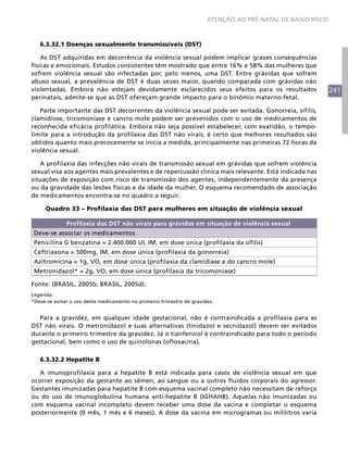 241
ATENÇÃO AO PRÉ-NATAL DE BAIXO RISCO
6.3.32.1 Doenças sexualmente transmissíveis (DST)
As DST adquiridas em decorrência da violência sexual podem implicar graves consequências
físicas e emocionais. Estudos consistentes têm mostrado que entre 16% e 58% das mulheres que
sofrem violência sexual são infectadas por, pelo menos, uma DST. Entre grávidas que sofrem
abuso sexual, a prevalência de DST é duas vezes maior, quando comparada com grávidas não
violentadas. Embora não estejam devidamente esclarecidos seus efeitos para os resultados
perinatais, admite-se que as DST ofereçam grande impacto para o binômio materno-fetal.
Parte importante das DST decorrentes da violência sexual pode ser evitada. Gonorreia, sífilis,
clamidiose, tricomoníase e cancro mole podem ser prevenidos com o uso de medicamentos de
reconhecida eficácia profilática. Embora não seja possível estabelecer, com exatidão, o tempo-
limite para a introdução da profilaxia das DST não virais, é certo que melhores resultados são
obtidos quanto mais precocemente se inicia a medida, principalmente nas primeiras 72 horas da
violência sexual.
A profilaxia das infecções não virais de transmissão sexual em grávidas que sofrem violência
sexual visa aos agentes mais prevalentes e de repercussão clínica mais relevante. Está indicada nas
situações de exposição com risco de transmissão dos agentes, independentemente da presença
ou da gravidade das lesões físicas e da idade da mulher. O esquema recomendado de associação
de medicamentos encontra-se no quadro a seguir.
Quadro 33 – Profilaxia das DST para mulheres em situação de violência sexual
Profilaxia das DST não virais para grávidas em situação de violência sexual
Deve-se associar os medicamentos
Penicilina G benzatina = 2.400.000 UI, IM, em dose única (profilaxia da sífilis)
Ceftriaxona = 500mg, IM, em dose única (profilaxia da gonorreia)
Azitromicina = 1g, VO, em dose única (profilaxia da clamidíase e do cancro mole)
Metronidazol* = 2g, VO, em dose única (profilaxia da tricomoníase)
Fonte: (BRASIL, 2005b; BRASIL, 2005d).
Legenda:
*Deve-se evitar o uso deste medicamento no primeiro trimestre de gravidez.
Para a gravidez, em qualquer idade gestacional, não é contraindicada a profilaxia para as
DST não virais. O metronidazol e suas alternativas (tinidazol e secnidazol) devem ser evitados
durante o primeiro trimestre da gravidez. Já o tianfenicol é contraindicado para todo o período
gestacional, bem como o uso de quinolonas (ofloxacina).
6.3.32.2 Hepatite B
A imunoprofilaxia para a hepatite B está indicada para casos de violência sexual em que
ocorrer exposição da gestante ao sêmen, ao sangue ou a outros fluidos corporais do agressor.
Gestantes imunizadas para hepatite B com esquema vacinal completo não necessitam de reforço
ou do uso de imunoglobulina humana anti-hepatite B (IGHAHB). Aquelas não imunizadas ou
com esquema vacinal incompleto devem receber uma dose da vacina e completar o esquema
posteriormente (0 mês, 1 mês e 6 meses). A dose da vacina em microgramas ou mililitros varia
 